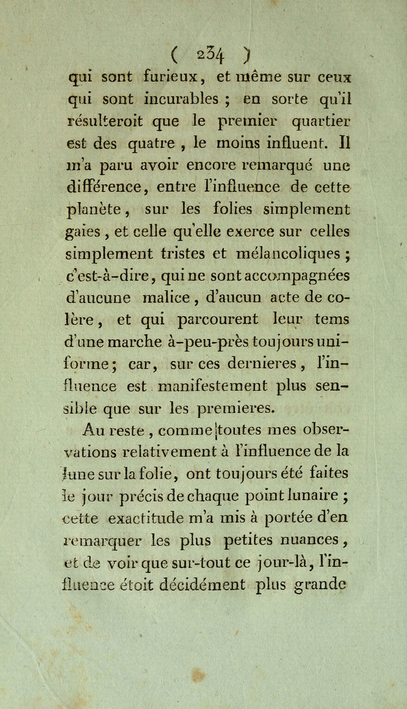 qui sont furieux, et même sur ceux qui sont incurables ; en sorte qui! résulteroit que le premier quartier est des quatre , le moins influent. Il ma paru avoir encore remarqué une différence, entre finfluence de cette planète, sur les folies simplement gaies , et celle qu elle exerce sur celles simplement tristes et mélancoliques ; c'est-à-dire, qui ne sont accompagnées d'aucune malice , d'aucun acte de co- lère , et qui parcourent leur tems d'une marche à-peu-près toujours uni- forme; car, sur ces dernières , l'in- fluence est manifestement plus sen- sible que sur les premières. Au reste , comme jtoutes mes obser- vations relativement à finfluence de la lune sur la folie, ont toujours été faites 3e jour précis de chaque point lunaire ; cette exactitude m'a mis à portée d'en remarquer les plus petites nuances, et de voir que sur-tout ce jour-là, fin- fluence étoit décidément plus grande