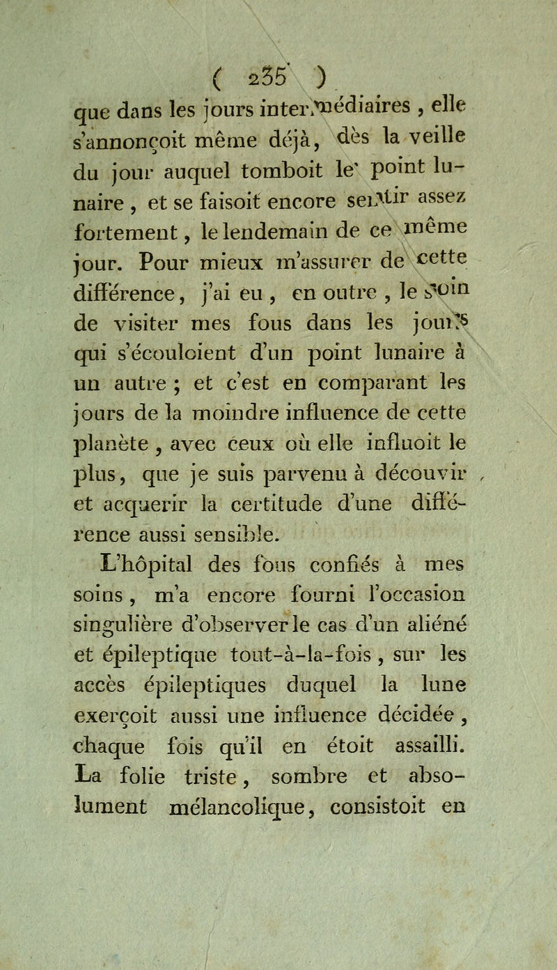 que dans les jours inter.^édiaires , elle s'annonçoit même déjà, dès la veille du jour auquel tomboit le' point lu- naire , et se faisoit encore seL^tir assez fortement, le lendemain de ce même iour. Pour mieux m'assurer de cette difïérence, j'ai eu , en outre , le b'<^^^ de visiter mes fous dans les jouî^ qui s'écouloient d'un point lunaire à un autre ; et c'est en comparant les jours de la moindre influence de cette planète , avec ceux où elle influoit le plus, que je suis parvenu à découvir . et acquérir la certitude d'une diffé- rence aussi sensible. L'hôpital des fous confiés à mes soins, m'a encore fourni l'occasion singulière d'observer le cas d'un aliéné et épileptique tout-à-la-fois , sur les accès épileptiques duquel la lune exerçoit aussi une influence décidée, chaque fois qu'il en étoit assailli. La folie triste, sombre et abso- lument mélancolique, consistoit en