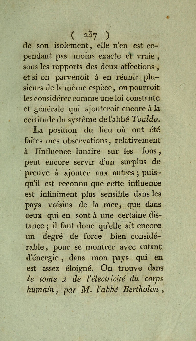 ( 2^7 ) ^ de son isolement, elle n'en est ce-^ pendant pas moins exacte et vraie , sous les rapports des deux affections, et si on parvenoit à en réunir plu- sieurs de la même espèce, onpourroit les considérer comme une loi constante et générale qui ajouteroit encore à la certitude du système de l'abbé Toaldo, La position du lieu où ont été faites mes observations, relativement à l'influence lunaire sur les fouSj peut encore servir d'un surplus de preuve à ajouter aux autres ; puis- qu'il est reconnu que cette influence est infiniment plus sensible dans les pays voisins de la mer, que dans ceux qui en sont à une certaine dis- tance ; il faut donc qu'elle ait encore un degré de force bien considé- rable , pour se montrer avec autant d'énergie, dans mon pays qui en est assez éloigné. On trouve dans le tome 2 de Hélectricité du corps; humain ^ par M. Vahhé Bertholon ^