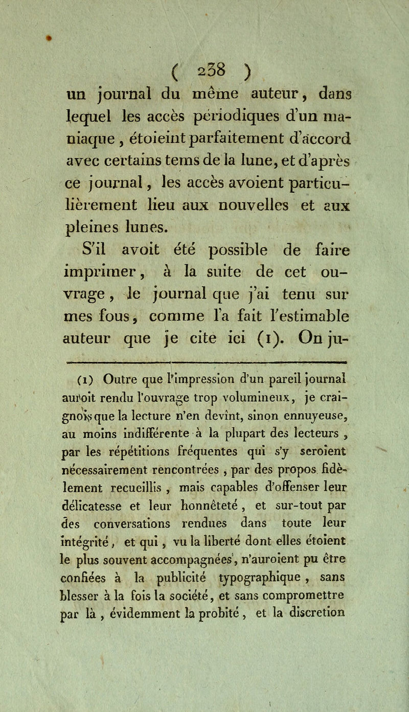 un journal du même auteur, dans lequel les accès périodiques d'un ma- niac]iie , étoieint parfaitement d'accord avec certains tems de la lune, et d'après ce journal, les accès avoient particu- lièrement lieu aux nouvelles et aux pleines lunes. S'il avoit été possible de faire imprimer, à la suite de cet ou- vrage , Je journal que j'ai tenu sur mes fous, comme l'a fait Testimable auteur que je cite ici (i). On ju- (1) Outre que l'impression d'un pareil journal aui^oit rendu l'ouvrage trop volumineux, je crai- gnoivsquela lecture n'en devînt, sinon ennuyeuse, au moins indifférente à la plupart des lecteurs , par les répétitions fréquentes qui s'y seroient nécessairement rencontrées , par des propos fidè- lement recueillis , mais capables d'oifenser leur délicatesse et leur honnêteté, et sur-tout par des conversations rendues dans toute leur intégrité, et qui, vu la liberté dont elles étoîent le plus souvent accompagnées', n'auroient pu être confiées à la publicité typographique , sans blesser à la fois la société, et sans compromettre par là , évidemment la probité , et la discrétion