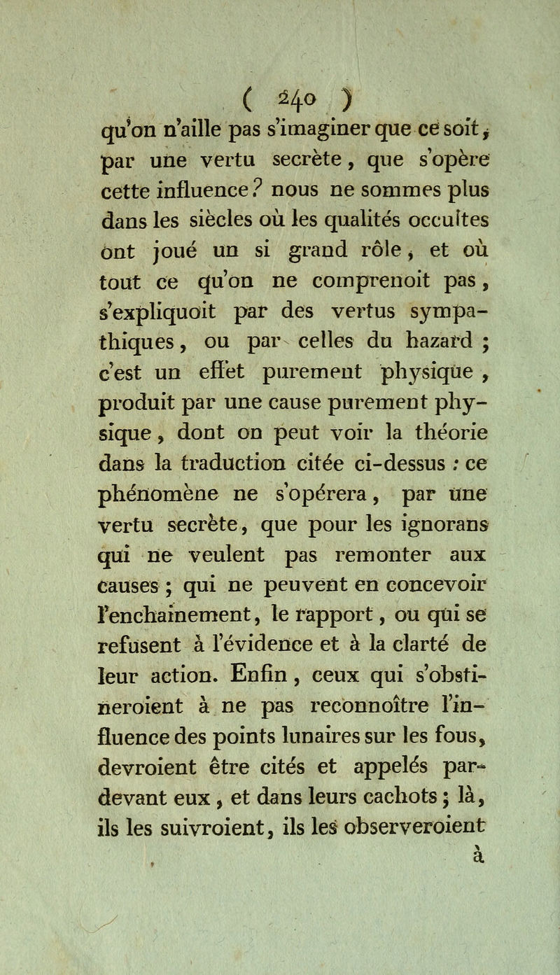 qu'on n'aille pas s'imaginer que ce soîtj jpar une vertu secrète, que s'opère cette influence ? nous ne sommes plus dans les siècles où les qualités occultes ont joué un si grand rôle ^ et où tout ce qu'on ne comprenoit pas, s'expliqudit par des vertus sympa- thiques , ou par celles du hazard ; c'est un effet purement physique , produit par une cause purement phy- sique , dont on peut voir la théorie dans la traduction citée ci-dessus ; ce phénomène ne s'opérera, par une vertu secrète, que pour les ignorans qui ne veulent pas remonter aux causes ; qui ne peuvent en concevoir Fenchainement, le rapport, ou qui se refusent à l'évidence et à la clarté de leur action. Enfin, ceux qui s'obsti- neroient à ne pas reconnoître l'in- fluence des points lunaires sur les fous, devroient être cités et appelés par- devant eux , et dans leurs cachots ; là, ils les suivroient, ils les observeroient a