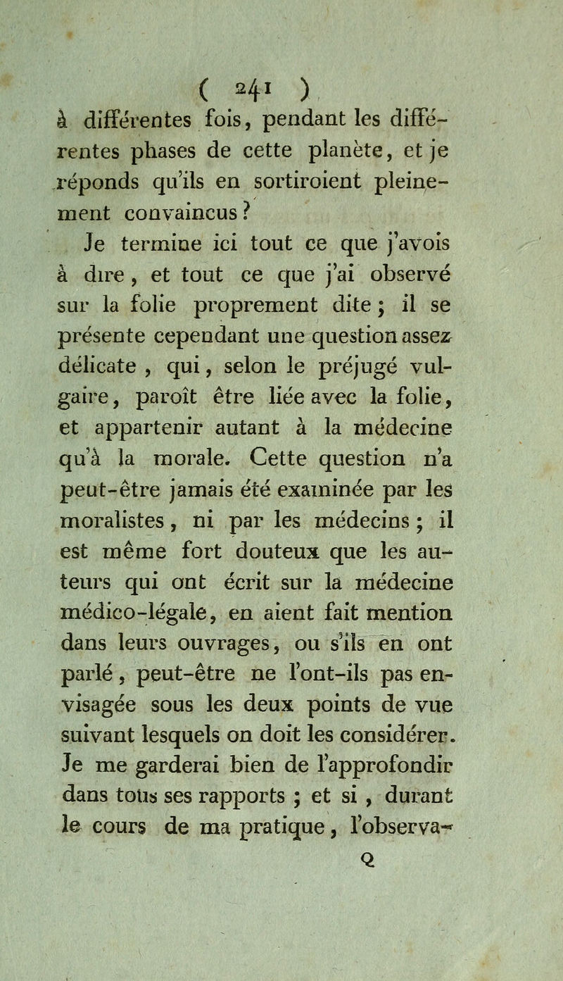 à différentes fois, pendant les diffé- rentes phases de cette planète, et je réponds qu'ils en sortiroient pleine- ment convaincus ? Je termine ici tout ce que j'avois à du^e , et tout ce c[ue j'ai observé sur la folie proprement dite ; il se présente cependant une cjuestion assez^ délicate , qui, selon le préjugé vul- gaire , paroît être liée avec la folie, et appartenir autant à la médecine qu'à la morale. Cette question na peut-être jamais été examinée par les moralistes, ni par les médecins ; il est même fort douteux que les au- teurs qui ont écrit sur la médecine médico-légale, en aient fait mention dans leurs ouvrages, ou s^iîs en ont parlé, peut-être ne font-ils pas en- visagée sous les deux points de vue suivant lesquels on doit les considérer. Je me garderai bien de l'approfondir dans tous ses rapports ; et si , durant le cours de ma pratique, l'observa-* Q