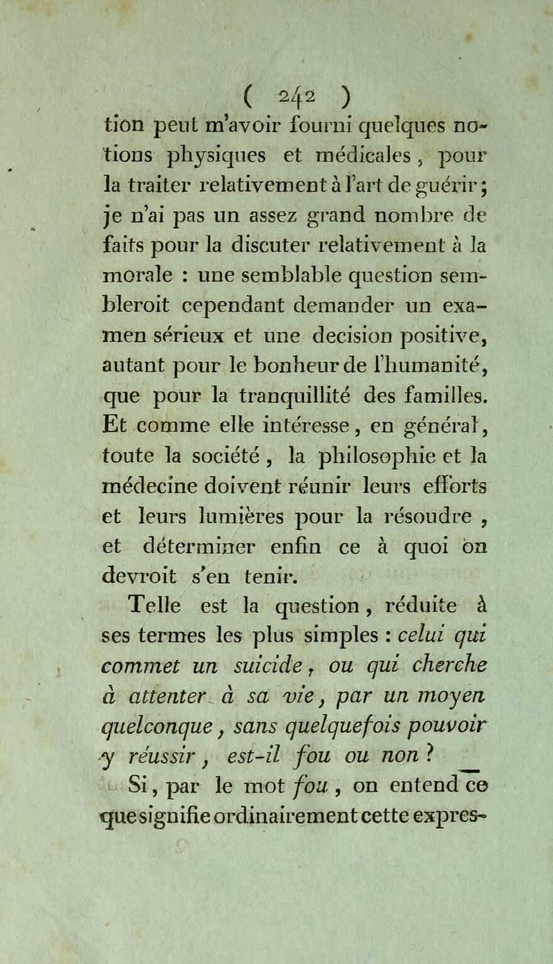 tion peut m'avoir fourni quelques no- tions physiques et médicales, pour la traiter relativement à l'art de guérir; je n'ai pas un assez grand nombre de faits pour la discuter relativement à la morale : une semblable question sera- bleroit cependant demander un exa- men sérieux et une décision positive, autant pour le bonheur de l'humanité, que pour la tranquillité des familles. Et comme elle intéresse, en général, toute la société , la philosophie et la médecine doivent réunir leurs efforts et leurs lumières pour la résoudre , et déterminer enfin ce à quoi on devroit s'en tenir. Telle est la question, réduite à ses termes les plus simples : celui qui commet un suicide j ou qui cherche à attenter à sa vie y par un moyen quelconque, sans quelquefois pouvoir y réussir, est-il fou ou non ? Si, par le mot fou , on entend c© que signifie ordinairement cette exprès-
