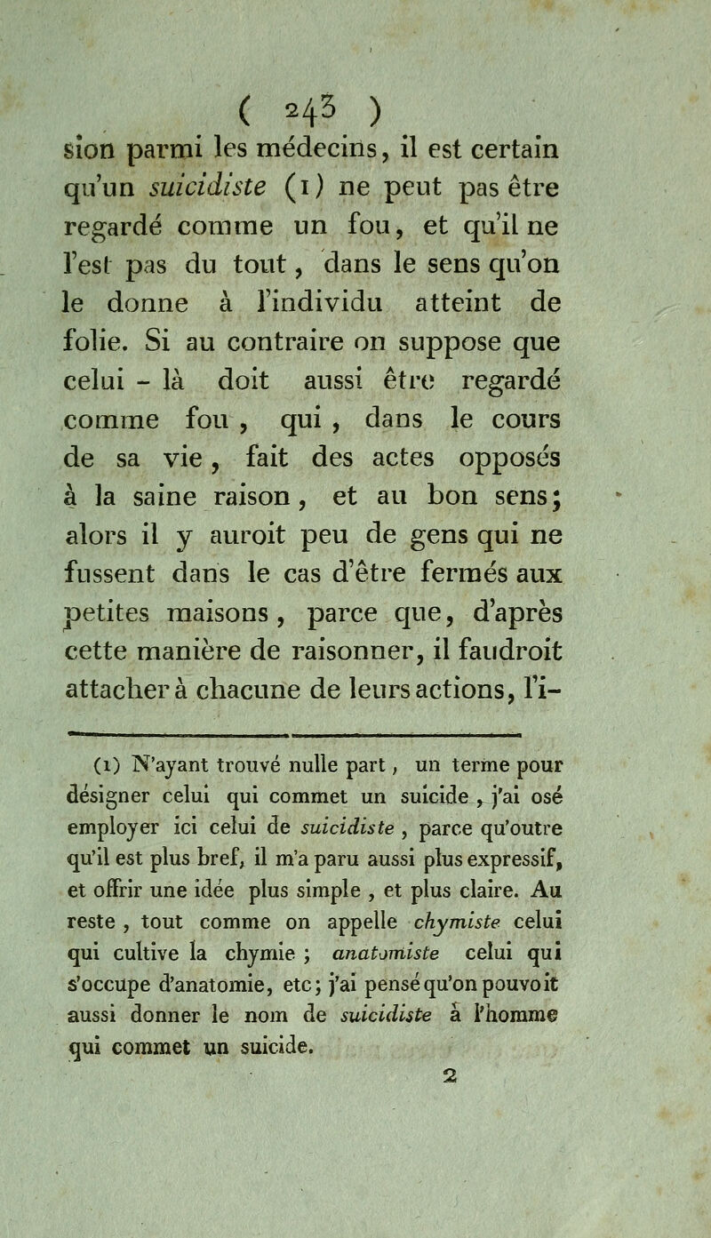 sîon parmi les médecins, il est certain qu'un suicidiste (i) ne peut pas être regardé comme un fou, et qu'il ne Test pas du tout, dans le sens qu'on le donne à l'individu atteint de folie. Si au contraire on suppose que celui - là doit aussi être regardé comme fou , qui , dans le cours de sa vie, fait des actes opposés à la saine raison, et au bon sens; alors il y auroit peu de gens qui ne fussent dans le cas d'être fermés aux petites maisons , parce que, d après cette manière de raisonner, il faudroit attacher à chacune de leurs actions, fi- * ■ ■-■■--...■- (i) N'ayant trouvé nulle part ; un terme pour désigner celui qui commet un suicide , j'ai osé employer ici celui de suicidiste , parce qu'outre qu'il est plus bref, il m'a paru aussi plus expressif, et offrir une idée plus simple , et plus claire. Au reste , tout comme on appelle chymiste celui qui cultive la chymie ; anatomiste celui qui s'occupe d'anatomie, etc; j'ai pensé qu'on pouvoit aussi donner le nom de suicidiste a l'homme qui commet un suicide. 2