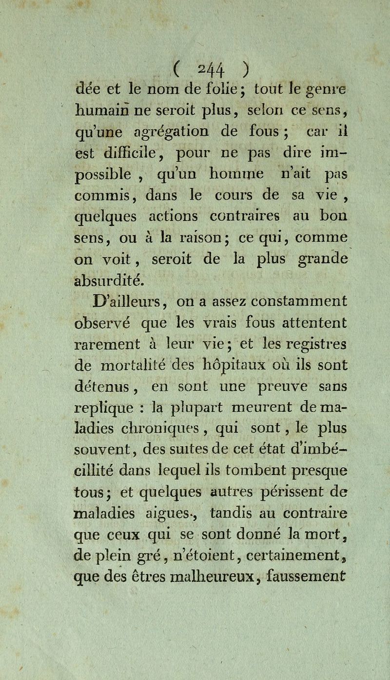 dée et le nom de folie; tout le genre humain ne seroit plus, selon ce sens, qu'une agrégation de fous ; car il est difficile, pour ne pas dire im- possible 5 qu'un homme n'ait pas commis, dans le cours de sa vie , quelques actions contraires au bon sens, ou à la raison; ce qui, comme on voit, seroit de la plus grande absurdité. D'ailleurs, on a assez constamment observé que les vrais fous attentent rarement à leur vie; et les registres de mortalité des hôpitaux où ils sont détenus, en sont une preuve sans réplique : la plupart meurent de ma- ladies chroniques , qui sont, le plus souvent, des suites de cet état d'imbé- cillité dans lequel ils tombent presque tous; et quelques autres périssent de maladies aiguës*, tandis au contraire que ceux qui se sont donné la mort, de plein gré, n'étoient, certainement, que des êtres malheureux, faussement