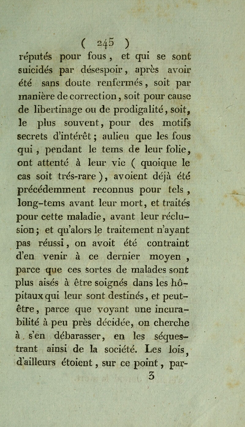 réputés pour fous , et qui se sont suicidés par désespoir, après avoir été sans doute renfermés, soit par manière de correction, soit pour cause de libertinage ou de prodigalité, soit, le plus souvent, pour des motifs secrets d'intérêt ; aulieu que les fous qui, pendant le tems de leur folie, ont attenté à leur vie ( quoique le cas soit très-rare), avoient déjà été précédemment reconnus pour tels , long-tems avant leur mort, et traités pour cette maladie, avant leur réclu- sion; et qu'alors le traitement n'ayant pas réussi, on avoit été contraint d'en venir à ce dernier moyen , parce que ces sortes de malades sont plus aisés à être soignés dans les hô- pitaux qui leur sont destinés, et peut- être , parce que voyant une incura- bilité à peu près décidée, on cherche à, s'en débarasser, en les séques- trant ainsi de la société. Les lois d ailleurs étoient, sur ce point, par- 3