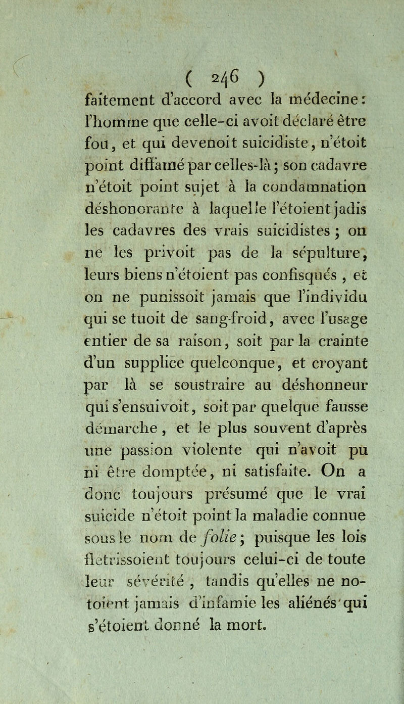 faitement d'accord avec la médecine: Thomme que celle-ci avoit déclaré être fou, et qui devenoit suicidiste, n'étoit point difiamé par celles-là ; son cadavre n'étoit point sujet à la condamnation déshonorante à laquelle l'étoient jadis les cadavres des vrais suicidistes ; on ne les privoit pas de la sépulture, leurs biens n étoient pas confisqués , et on ne punissoit jamais que l'individu qui se tuoit de sang-froid, avec l'uscjge entier cle sa raison, soit par la crainte d'un supplice quelconque, et croyant par là se soustraire au déshonneur qui s'ensuivoit, soit par quelque fausse démarche , et le plus souvent d'après une passion violente qui n'avoit pu ni être domptée, ni satisfaite. On a donc toujours présumé que le vraî suicide n'étoit point la maladie connue sous le nom de folie ; puisque les lois fletrissoieot toujours celui-ci de toute lear sévérité , tandis qu'elles ne no- toient jamais d'infamie les aliénés'qui s'étoient donné la mort.