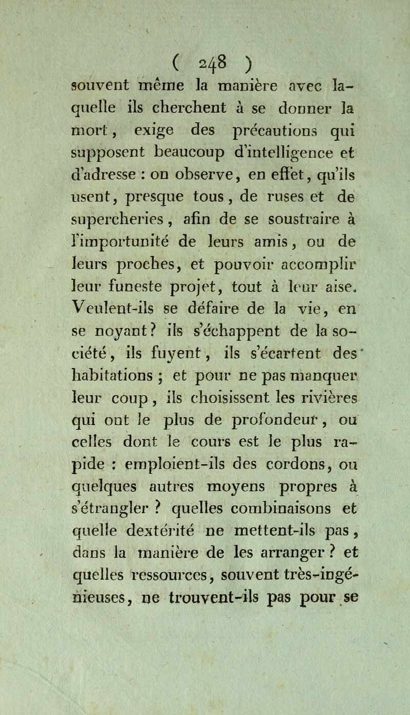 souvent mêine la manière avec la- quelle ils cherchent à se donner la mort, exige des précautions qui supposent beaucoup d'intelligence et dadresse : on observe, en effet, qu'ils usent 5 presque tous, de ruses et de supercheries, afin de se soustraire à Timportunité de leurs amis, ou de leurs proches, et pouvoir accomplir leur funeste projet, tout à leur aise, Veuleut'ils se défaire de la vie, en se noyant ? ils s'échappent de la so- ciété, ils fuyent, ils s'écartent des' habitations ; et pour ne pas manquer leur coup, ils choisissent les rivières qui ont le plus de profondeur, ou celles dont le cours est le plus ra- pide ; emploient-ils des cordons, ou quelques autres moyens propres à s'étrangler ? quelles combinaisons et quelle dextéi'ité ne mettent-ils pas, dans la manière de les arranger ? et quelles ressources, souvent très^-ingé- nieuses, ne trouvent-ils pas pour,se