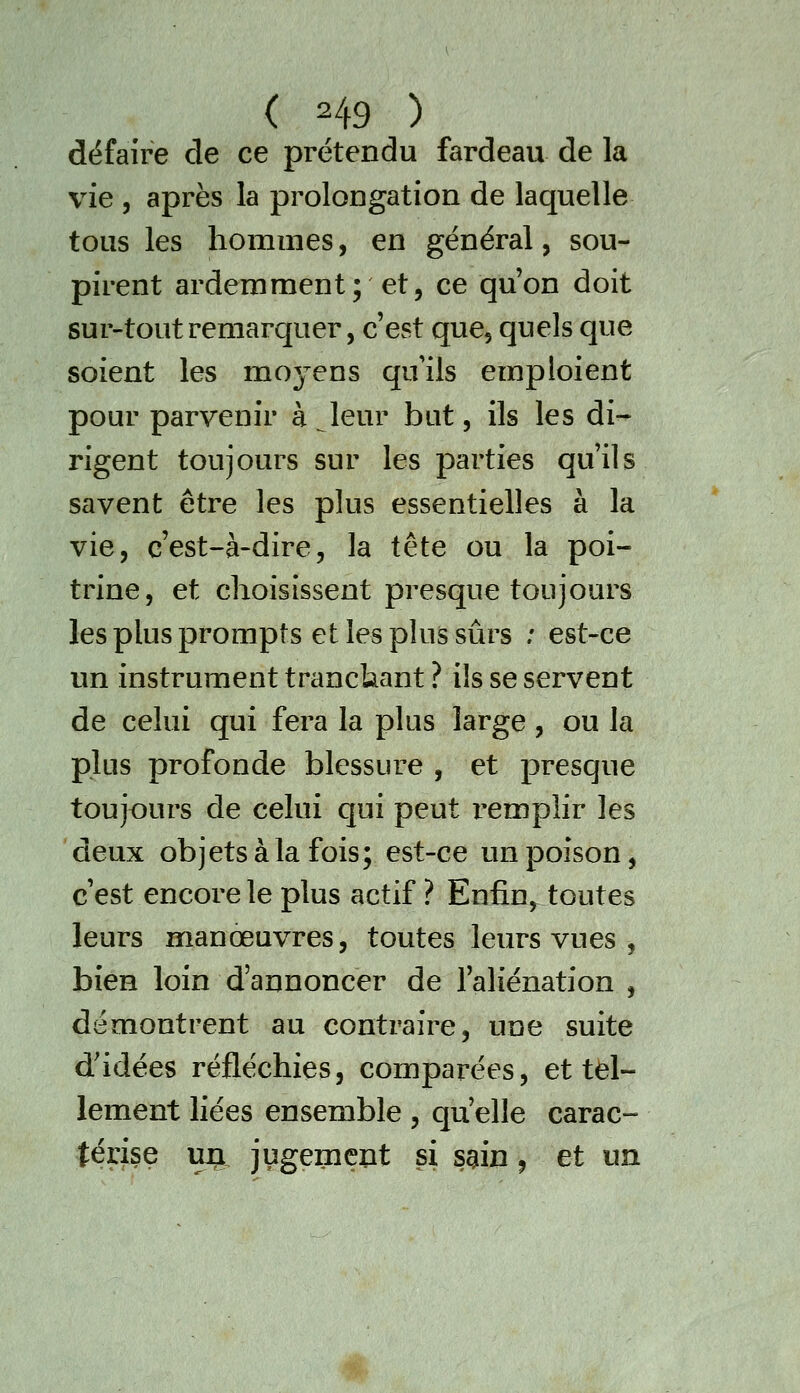 défaire de ce prétendu fardeau de la vie , après la proloDgation de laquelle tous les hommes, en général, sou- pirent ardemment; et, ce qu'on doit sur-toutremarquer, c'est que, quels que soient les moyens quils emploient pour parvenir à Jeur but, ils les di^ rigent toujours sur les parties qu'ils savent être les plus essentielles à la vie, c'est-à-dire, la tête ou la poi- trine, et choisissent presque toujours les plus prompts et les plus sûrs ; est-ce un instrument tranckant ? ils se servent de celui qui fera la plus large , ou la plus profonde blessure , et presque toujours de celui qui peut remplir les deux objets à la fois; est-ce un poison, c'est encore le plus actif ? Enfin, toutes leurs manœuvres, toutes leurs vues , bien loin d'annoncer de l'aliénation , démontrent au contraire, une suite d'idées réfléchies, comparées, et tel- lement liées ensemble , qu'elle carac- térise uri jugement si sgin ^ et un