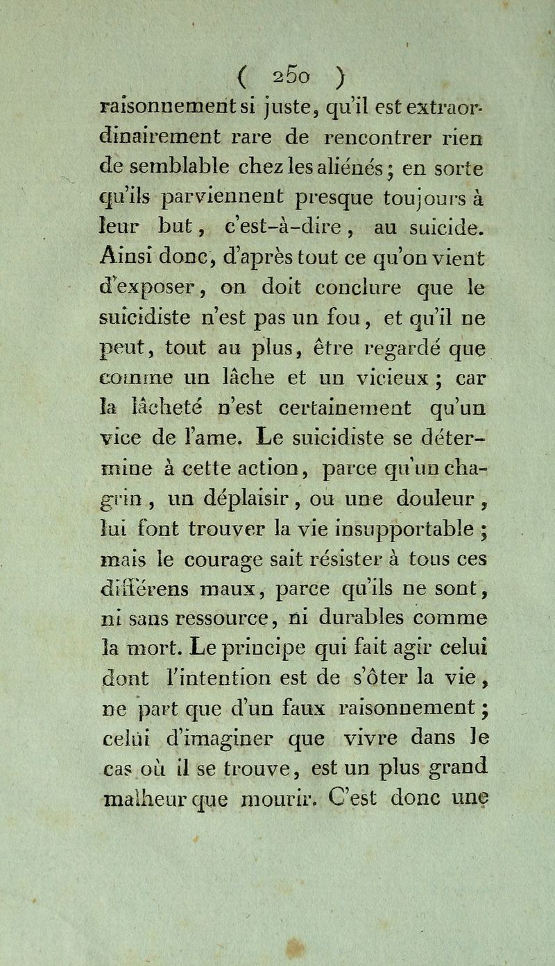 raisonnement si juste, qu'il estextraor- dinairement rare de rencontrer rien de semblable chez les aliénés ; en sorte qu'ils parviennent presque toujours à leur but, c'est-à-dire, au suicide. Ainsi donc, d'après tout ce qu'on vient d'exposer, on doit conclure que le suicidiste n'est pas un fou, et qu'il ne peut, tout au plus, être regardé que comme un lâche et un vicieux ; car la lâcheté n'est certainement qu'un vice de l'ame. Le suicidiste se déter- mine à cette action, parce qu un cha- grin , un déplaisir, ou une douleur , lui font trouver la vie insupportable ; m^ais le courage sait résister à tous ces différens maux, parce qu'ils ne sont, ni sans ressource, ni durables comme la mort. Le principe qui fait agir celui dont Tintention est de s'ôter la vie, ne part que d'un faux raisonnement j celui d'imaginer que vivre dans le cas ou il se trouve, est un plus grand malheur que mourir. C'est donc une ^