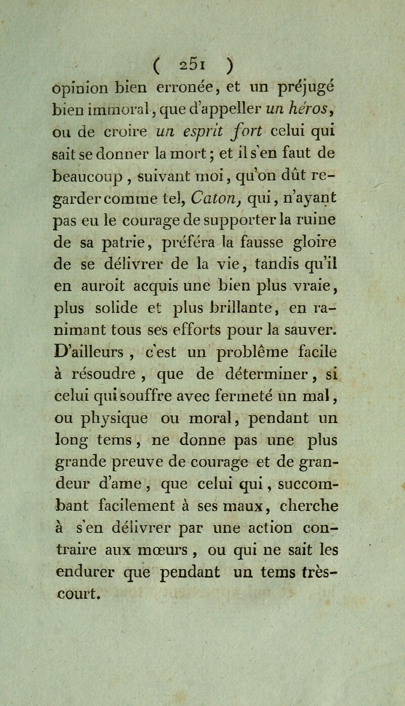 opinion bien erronée, et un préjugé bien immoral, que d'appeller un héros, ou de croire un esprit fort celui qui sait se donner la mort; et il s'en faut de beaucoup , suivant moi, qu'on dût re- garder comme tel, Catorij qui, n'ayant pas eu le courage de supporter la ruine de sa patrie, préféra la fausse gloire de se délivrer de la vie, tandis qu'il en auroit acquis une bien plus vraie, plus solide et plus brillante, en ra- nimant tous ses efforts pour la sauver. D'ailleurs , c'est un problême facile à résoudre , que de déterminer, si celui qui souffre avec fermeté un mal, ou physique ou moral, pendant un long tems, ne donne pas une plus grande preuve de courage et de gran- deur d'ame , que celui qui, succom- bant facilement à ses maux, cherche à s'en délivrer par une action con- traire aux mœurs , ou qui ne sait les endurer que pendant un tems très- court.