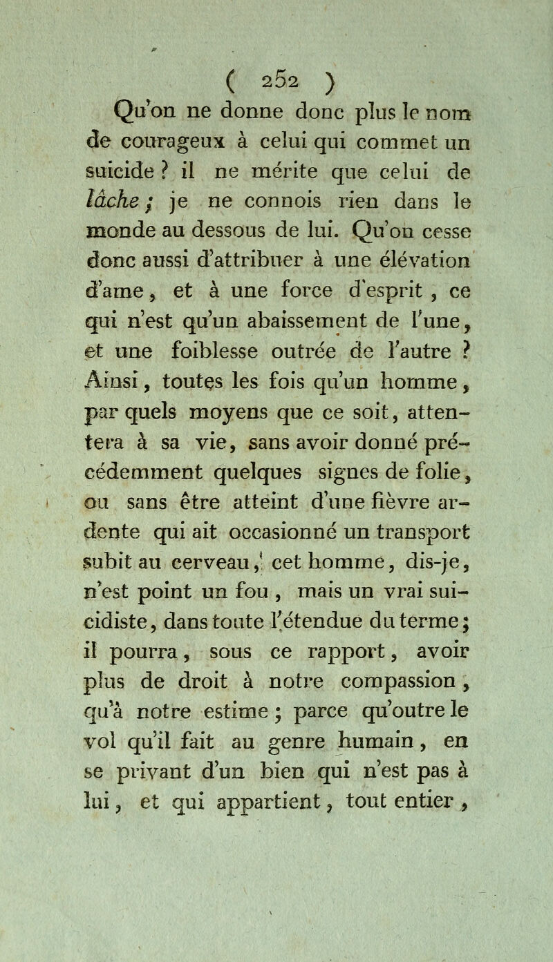 Qu on ne donne donc plus le nom de courageux à celui qui commet un suicide ? il ne mérite que celui de lâche f je ne connois rien dans le monde au dessous de lui. Qu'on cesse donc aussi d'attribuer à une élévation tfame j et à une force d esprit , ce qui n'est qu'un abaissement de Tune, et une foiblesse outrée de l'autre ? Ainsi, toutçs les fois qu'un hornme, par quels moyens que ce soit, atten- tera à sa vie, sans avoir donné pré- cédemment quelques signes de folie, ou sans être atteint d'une fièvre ar- dente qui ait occasionné un transport ^ubit au cerveau,- cet homme, dis-je, nVst point un fou , mais un vrai sui- cidiste, dans toute l'étendue du terme ; il pourra, sous ce rapport, avoir plus de droit à notre compassion, qu'à notre estime ; parce qu'outre le vol qu'il fait au genre humain, en se privant d'un bien qui n'est pas à lui, et qui appartient, tout entier ,