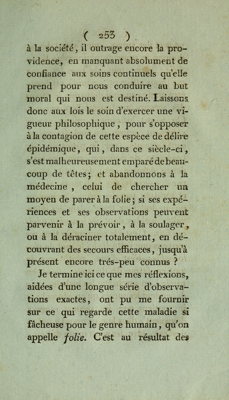 à la société, il outrage encore la pro- vidence, en manquant absolument de confiance aux soins continuels qu elle prend pour nous conduire au but moral qui nous est destiné. Laissons. donc aux lois le soin d'exercer une vi- gueur philosophique , pour s'opposer à la contagion de cette espèce de délii^ épidéraique, qui, dans ce siècle-ci, s'est malheureusement emparé debeau- coup de têtes; et abandonnons à la médecine , celui de chercher ua moyen de parer à la folie; si ses expé- riences et ses observations peuvent parvenir à la prévoir, à la soulager^ ou à la déraciner totalement, en dé- couvrant des secours efficaces, jusqu'à présent encore trés-peu connus ? Je termine ici ce que mes réflexions, aidées d'une longue série d'observa- tions exactes, ont pu me fournir sur ce qui regarde cette maladie sî fâcheuse pour le genre humain, qu'on appelle folie. C'est au résultat des