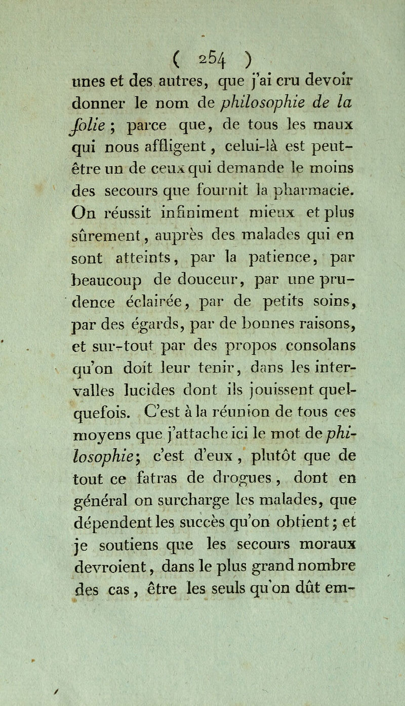 unes et des autres, que j'ai cru devoir donner le nom de philosophie de la folie i parce que, de tous les maux qui nous affligent, celui-là est peut- être un de ceu^qui demande le moins des secours que fournit la pharmacie. On réussit infiniment mieux et plus sûrement, auprès des malades qui en sont atteints, par la patience, par beaucoup de douceur, par une pru- dence éclairée, par de petits soins, par des égards, par de bonnes raisons, et smvtout par des propos consolans qu'on doit leur tenir, dans les inter- valles lucides dont ils jouissent quel- quefois. C'est à la réunion de tous ces moyens que j'attache ici le mot de phi- losophie ^ c'est d'eux , plutôt que de tout ce fatras de drogues , dont en général on surcharge les malades, que dépendent les succès qu'on obtient; et je soutiens que les secours moraux devroient, dans le plus grand nombre des cas , être les seuls qu on dût em-