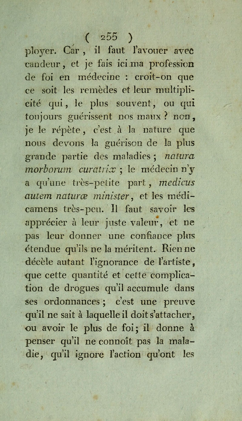 plojrer. Car , il faut lavoiier avec candeur, et je fais iciiiia profession de foi en médecine : croit-on que ce soit les remèdes et leur multipli- cité qui, le plus souvent, ou qui toujours guérissent nos maux ? non, je le répète, c'est à la nature que nous devons la guérison de la plus grande partie des maladies ; natura morhoruin curatrix ; le médecin n y a qu'une très-petite part, medicus autem naîurœ minister, et les médî- camens très-peu. Il faut savoir les apprécier à leur juste valeur, et ne pas leur donner une confiance plus étendue qu'ils ne la méritent. Rien ne décèle autant l'ignorance de l'artiste, que cette quantité et cette complica- tion de drogues qu'il accumule dans ses ordonnances ; c'est une preuve qu'il ne sait à laquelle il doit s attacher, ou avoir le plus de foi ; il donne à penser qu'il ne connoît pas la mala- die, qu'il ignore l'action qu'ont les