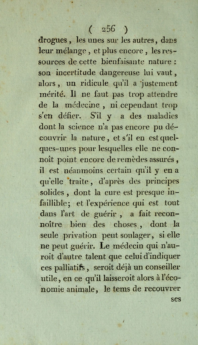 drogues , les unes sur les autres, dai^s leur mélange , et plus encore , les res- sources de cette bienfaisante nature : son incertitude dangereuse lui vaut, alors 5 un ridicule qu'il a'justement mérité. Il ne faut pas trop attendre de la médecine , ni cependant trop s'en défier. S'il y a des maladies dont la science n'a pas encore pu dé- couvrir la nature 5 et s'il en est quel- ques-unes pour lesquelles elle ne con- noît point encore de remèdes assurés , il est néanmoins certain qu'il y en a qu elle traite, d'après des principes solides , dont la cure est presque in- faillible; et l'expérience qui est tout dans l'art de guérir , a fait recon- noître bien des choses , dont la seule privation peut soulager, si elle ne peut guérir. Le médecin qui n'au- roit d'autre talent que celui d'indiquer ces palliatif, seroit déjà un conseiller utile, en ce qu'il laisseroit alors à l'éco- nomie animale, le tems de recouvrer ses