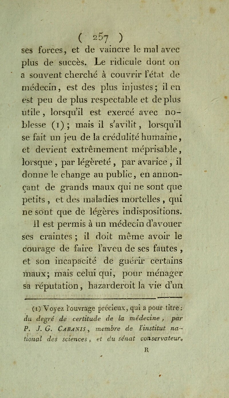 ( 2^7 ) ses forces, et de vaincre le mal avec plus de succès. Le ridicule dont on a souvent cherché à couvrir l'état de médecin, est des plus injustes; il en est peu de plus respectable et déplus utile 5 lorsqu'il est exercé avec no- blesse (i) ; mais il s'avilit, lorscju'il se fait un jeu de la crédulité humaine, et devient extrêmement méprisable, lorsque , par légèreté , par avarice , il donne le change au public, en annon- çant de grands maux qui ne sont que petits , et des maladies mortelles , qui ne sont que de légères indispositions. 11 est permis à un médecin d'avouer ses craintes ; il doit même avoir le courage de faire l'aveu de ses fautes , et son incapacité de guérir certains maux; mais celui qui, pour ménager sa réputation, hazarderoit la vie d'un (i) Voyez l'ouvrage précieux, qui a pour titre; du degré de certitude de la médecine , par P. J. G, Cabanis , membre de l'institut na-^ tional des sciences,_ et du sénat consei'vateur^