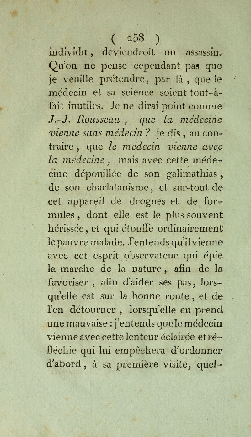 îiidîvfdu 5 deviendroit un assassin•> Qu'on ne pense cependant pas que je veuille prétendre, par là , que le médecin et sa science soient tout-à- fait inutiles. Je ne dirai point comme J.-J. Rousseau , que la médecine vienne sans médecin ? je dis , au con- traire 5 que le médecin vienne avec la médecine j mais avec cette méde- cine dépouillée de son galimatliias , de son charlatanisme, et sur-tout de cet appareil de drogues et de for- mules 5 dont elle est le plus souvent hérissée, et qui étouffe ordinairement lepauvre malade. Jentends qu'il vienne avec cet esprit observateur qui épie la marche de la nature, afin de la favoriser , afin d'aider ses pas, lors- quelle est sur la bonne route, et de l'en détourner , lorsqu'elle en prend une mauvaise : j'entends que le médecin vienne avec cette lenteur éclairée etré- fléchie qui lui empêchera d^ordonner d'abord, à sa première visite, quel-
