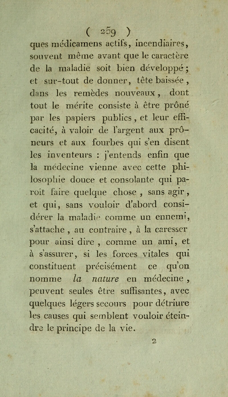 ques médicamens actifs, incendiaires, souvent même avant que le caractère de la maladie soit bien développé; et sur-tout de donner, tête baissée , dans les remèdes nouveaux, dont tout le mérite consiste à être prôné par les papiers publics , et leur effi- cacité 5 à valoir de l'argent aux prô- neurs et aux fourbes qui s'en disent les inventeurs : j'entends enfin que la médecine vienne avec cette phi- losophie douce et consolante qui pa- roit faire quelque chose , sans agir, et qui, sans vouloir d^abord consi- dérer la maladie comme un ennemi, s'attache , au contraire , à la caresser pour ainsi dire , comme un ami, et à s assurer, si les forces vitales qui constituent précisément ce qu'on nomme la nature en médecine , peuvent seules être suffisantes, avec quelques légers secours pour détriure les causes qui semblent vouloir étein- dre le principe de la vie. 2