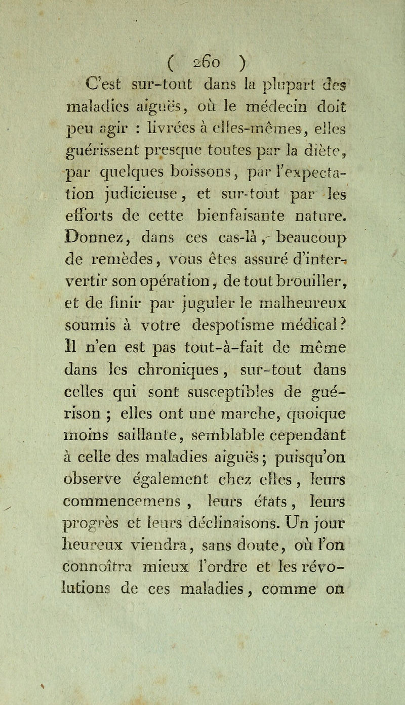 ( 2Go ) C'est sur-tout dans la plupart des maladies aiguës, où le médecin doit peu ogir : livrées à elles-mêmes, elles guérissent presque toutes par la diète, par quelques boissons, par Texpecta- tion judicieuse, et sur-tout par les efforts de cette bienfaisante nature. Donnez, dans ces cas-là,-beaucoup de remèdes, vous êtes assuré d'inter-^ vertir son opération, de tout brouiller, et de finir par juguler le malheureux soumis à votre despotisme médical? Il n'en est pas tout-à-fait de même dans les chroniques, sur-tout dans celles qui sont susceptibles de gué- rison ; elles ont une marche, cfuoique moins saillante, semblable cependant à celle des maladies aiguës ; puisqu'on observe égalemetit chez elles , leurs commencemens , leurs états, leurs progrès et leurs déclinaisons. Un jour heureux viendra, sans doute, où l'on connoîtra mieux Tordre et les révo- lutions de ces maladies, comme on