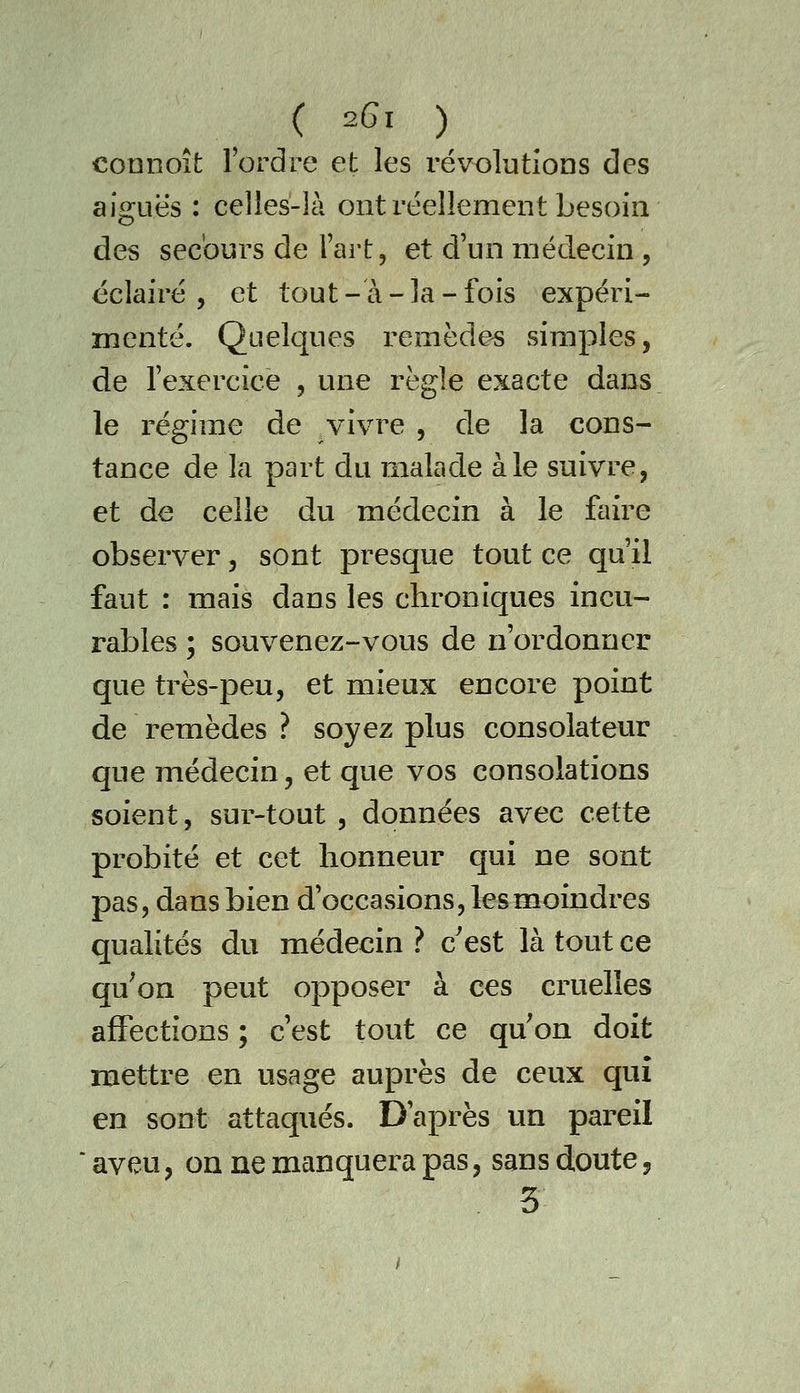 coanoîfc l'ordre et les révolutions des aiguës : celles-là ont réellement besoin des secours de Fart, et d'un médecin , éclairé, et tout-à-la-fois expéri- menté. Quelques remèdes simples, de l'exercice , une règle exacte dans le régime de vivre , de la cons- tance de la part du malade aie suivre, et de celle du médecin à le faire observer, sont presque tout ce qu'il faut : mais dans les chroniques incu- rables ; souvenez-vous de n'ordonner que très-peu, et mieux encore point de remèdes ? soyez plus consolateur que médecin, et que vos consolations soient, sur-tout , données avec cette probité et cet honneur qui ne sont pas, dans bien d'occasions, les moindres qualités du médecin ? c'est là tout ce qu'on peut opposer à ces cruelles affections ; c'est tout ce qu on doit mettre en usage auprès de ceux qui en sont attaqués. D'après un pareil aveu, on ne manquera pas, sans doute, 3