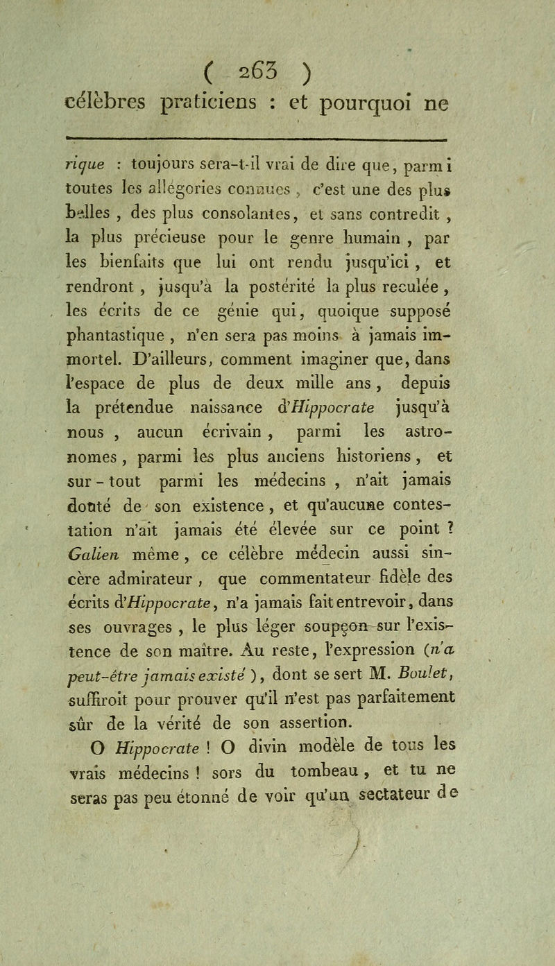 célèbres praticiens : et pourquoi ne ric^ue : toujours sera-l,-il vrai de dire que, parmi toutes les allégories coniuies , c'est une des plus LeJles , des plus consolantes, et sans contredit , la plus précieuse pour le genre humain , par les bienfaits que lui ont rendu jusqu'ici , et rendront , jusqu'à la postérité la plus reculée , les écrits de ce génie qui, quoique supposé phantastique , n'en sera pas moins à jamais im- mortel. D'ailleurs, comment imaginer que, dans l'espace de plus de deux mille ans, depuis la prétendue naissance d'Hlppocrate jusqu'à nous , aucun écrivain , parmi les astro- nomes , parmi les plus anciens historiens, et sur - tout parmi les médecins , n'ait jamais dotité de son existence, et qu'aucune contes- tation n'ait jamais été élevée sur ce point ? Galien même, ce célèbre médecin aussi sin- cère admirateur , que commentateur fidèle des écrits à'Hlppocrate, n'a jamais fait entrevoir, dans ses ouvrages , le plus léger soupçon sur l'exis- tence de son maître. Au reste, l'expression (n'a peut-être jamais existé ) y dont se sert M. Boulet, suffiroit pour prouver qu'il n'est pas parfaitement sûr de la vérité de son assertion. O Hippocrate ! O divin modèle de tous les vrais médecins ! sors du tombeau, et tu ne seras pas peu étonné de voir qu'an sectateur de ;-