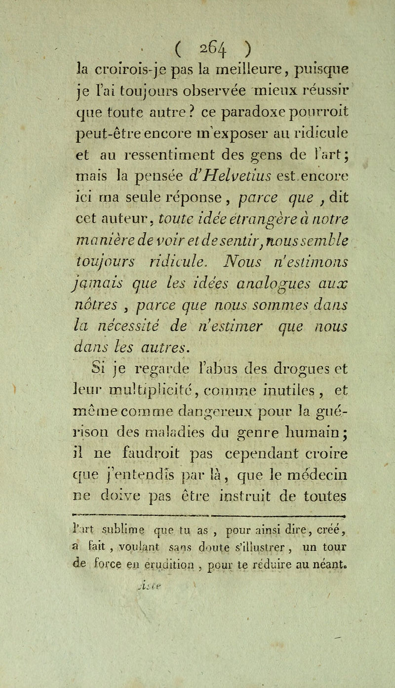 la croîrois-je pas la meilleure, puisque je l'ai toujours observée mieux réussir que toute autre? ce paradoxepourroit peut-être encore m'exposer au ridicule et au ressentiment des gens de Isrt; mais la pensée d!Helvetius est encore ici ma seule réponse , parce que j dit cet auteur, toute idée étrangereci notre manière de voir et de sentir ^ nous semble toujours ridicule. Nous n'estimons jamais que les idées analogues aux nôtres , parce que nous sommes dans la nécessité de n^estimer que nous dans les autres. Si je regarde l'abus des drogues et leur multiplicité, comme inutiles , et même comme dangereux pour la gué- rison des maladies du genre humain; il ne ftiudroit pas cependant croire que j'entendis par là, que le médecin ne doive pas être instruit de toutes l'art sublime que tu as , pour ainsi dire, créé, a Fait , voulant sans doute s'illustrer , un tour de force en érudition , pour te réduire au néants .t: