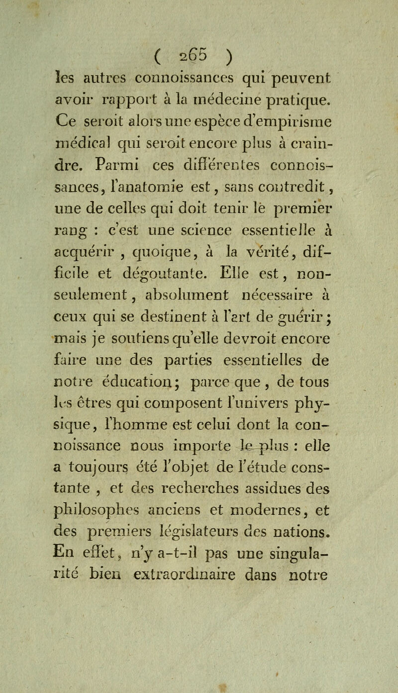 les autres connoissances qui peuvent avoir rapport à la médecine pratique. Ce seroit alors une espèce d'empirisme médical qui seroit encore plus à crain- dre. Parmi ces diflérentes connois- sances, lanatomie est, sans contredit, une de celles qui doit tenir le premier rang : c'est une science essentielle à acquérir , quoique, à la vérité, dif- ficile et dégoûtante. Elle est, non- seulement 5 absolument nécessaire à ceux qui se destinent à l'art de guérir; mais je soutiens cp'elle devroit encore faire une des parties essentielles de notre éducation; parce que , de tous K^s êtres qui composent l'univers phy- sique , l'homme est celui dont la con- noissance nous importe le plus : elle a toujours été Tobjet de Tétude cons- tante 5 et des recherches assidues des philosophes anciens et modernes, et des premiers législateurs des nations. En effet j n y a-t-il pas une singula- rité bien extraordmaire dans notre