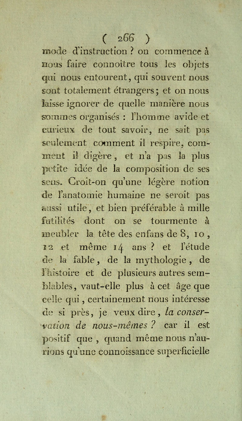 ( 2G& > iBode d'instruction ? on commence à nous faire connoître tous les objets qui nous entourent, qui souvent nous sont totalement étrangers; et on nous laisse ignorer de quelle manière nous sommes organisés : l'homme avide et earieux de tout savoir, ne sait pas seulement cotument il respire, com- ment il digère, et n'a pas la plus petite idée de la composition de ses sens. Croit'On qu'une légère notion ^e Fanatomie humaine ne seroit pas îjiossi utile, et bien préférable à mille futilités dont on se tourmente à meubler la tête des eofans de 8, lo , 12 et même 14. ans ? et l'étude de la fable, de la mythologie , de Fliistotre et de plusieurs autres sem- blables 5 vaut-elle plus à cet âge que celle qui 5 certainement nous intéresse de si près, je veux dire, la conser- vation de nous-mêmes ? car il est positif que , quand même nous n'au- rions qu'une connoissance superficielle