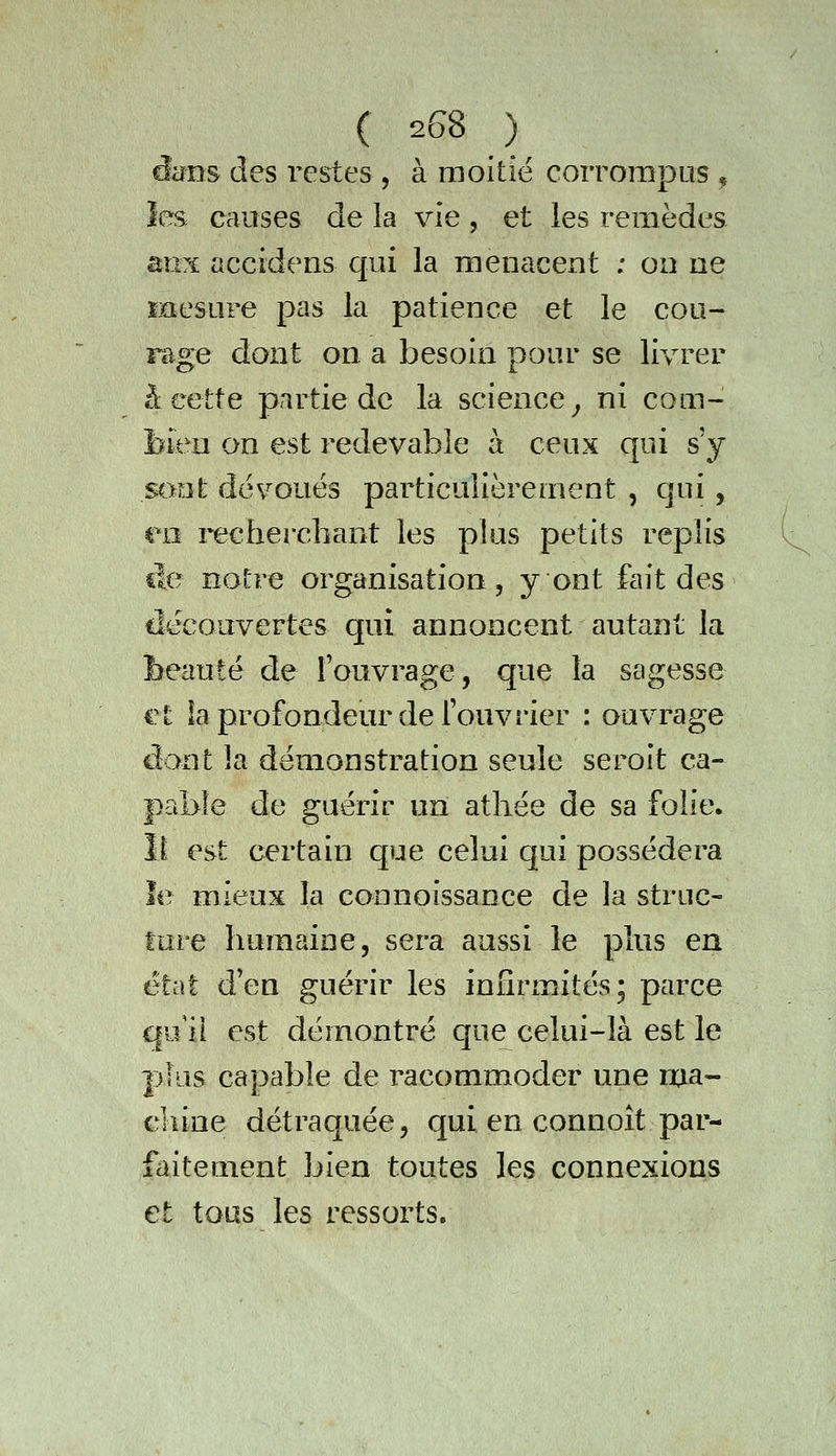 dcrns des restes , à moitié corrompus ^ les causes de la vie , et les remèdes aux accidens qui la menacent ; on ne Eaesure pas la patience et le cou- riige dont on a besoin pour se livrer â cette partie de la science ^ ni com- bien on est redevable à ceux qui s'y sont dévoués particulièrement , qui , en recherchant les plus petits replis île notre organisation, y ont fait des découvertes qui annoncent autant la beauté de l'ouvrage, que la sagesse et ia profondeur de l'ouvrier : ouvrage dont la démonstration seule seroit ca- pable de guérir un athée de sa folie, îi est certain que celui qui possédera îe mieux la connoissance de la struc- ture humaine, sera aussi le plus en état d'en guérir les infirmités; parce ciu il est démontré que celui-là est le plus capable de racommoder une ma- chine détraquée, qui en connoît par- faitement bien toutes les connexions et tous les ressorts.