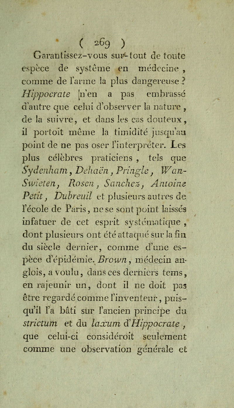 Garantissez-vous sur-tout de toute espèce de système en nnédccine , comme de Tarme la plus dangereuse ? Hippocrate [n'en a pas embrassé a autre que celui d'observer la nature , de la suivre, et dans les cas douteux, il portoit même la timidité jusqu'au point de ne pas oser l'interpréter. Les plus célèbres praticiens , tels que Sydenham, Dehaën ^ Pringle j Wan- Swieîen, Px.oseri j Sand\e%j Andoine Petit, Duhreuil et plusieurs autres de l'école de Paris, ne se sont point laissés infatuer de cet esprit systématic[ue , dont plusieurs ont été attaqué sur la fin du siècle dernier, comme d'une es- pèce d'épidémie. 5row/i, médecin an- gloîs, a voulu 5 dans ces derniers teins, en rajeunir \in^ dont il ne doit pas être regardé comme l'inventeur, puis- qu'il l'a bâti sur l'ancien principe du strictum et du laxum à'Hippocrate ^ que celui-ci considéroit seulement comme une observation générale et