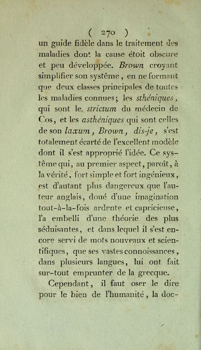 , ^ ( 27^ ) un guide fidèle dans le traitement des maladies dont la cause étoit obscure et peu développée. Brown croyant simplifier son système , en ne formant que deux classes principales de toutes les maladies connues; les sthéniques, qui sont le, strictum du médecin de C0S5 et les asthéniqaes qui sont celles àe son laxum j Brown.j dis-je, s'est totalement écarté de Texcellent modèle dont il s'est approprié l'idée. Ce sys- tème qui, au premier aspect, paroît, à îa vérité, fort simple et fort ingénieux, est d'autant plus dangereux que l'au- teur anglais, doué d'une iniagination tout-à-la-fois ardente et capricieuse, l'a embelli d'une théorie des plus séduisantes, et dans lequel il s'est en- core servi de mots nouveaux et scien- tifiques, que ses vastes connoissances , dans plusieurs langues, lui ont fait sur-tout emprunter de la grecque. Cependant, il faut oser le dire pour le bien de l'humanité, la doc--
