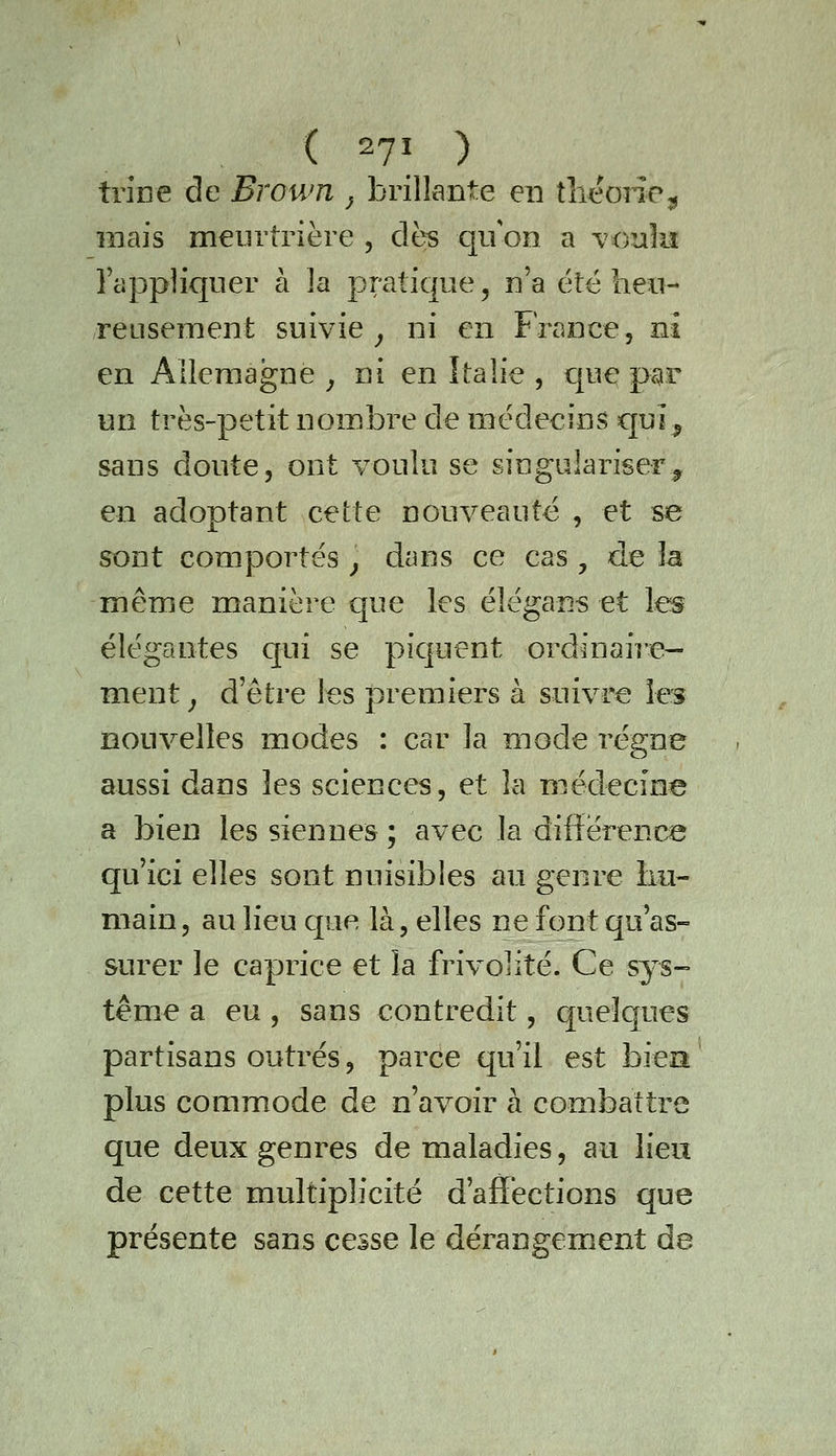 ( 2?! ) tiioe de Brown ; brillante en tlieone,, mais meurtrière , dès qu on a voulu l'appliquer à la pratique, n'a été heu- reusement suivie^ ni en France, ni en Allemagne ^ ni en Italie , que pgr un très-petit nombre de médecins quî^ sans doute, ont voulu se singulariser^ en adoptant cette nouveauté , et se sont comportés ^ dans ce cas , de la même manière que les éîégans et les élégantes qui se piquent ordînaiî'e— ment^ d'être les premiers à suivre les nouvelles modes : car la mode régne aussi dans les sciences, et la médecine a bien les siennes ; avec la diiîérenrj^ qu'ici elles sont nuisibles au genre Im- main, au lieu que là, elles ne font qu'as- surer le caprice et la frivolité. Ce sys- tème a eu, sans contredit, quelques partisans outrés, parce qu'il est bien ' plus commode de n'avoir à combattre que deux genres de maladies, au lieu de cette multiplicité d'affections que présente sans cesse le dérangement de