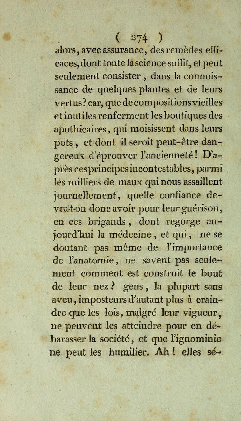 (^74) alors, avec assurance, des remèdes effi- caces, dont toute la science suffit, et peut seulement consister , dans la connois- sance de quelques plantes et de leurs vertus? car, que de compositions vieilles et inutiles renferment les boutiques des apothicaires, qui moisissent dans leurs pots , et dont il seroit peut-être dan- gereux d'éprouver Tancienneté ! D'a- près ces principes incontestables, parmi les milliers de maux qui nous assaillent journellement, quelle confiance de- vrat-on donc avoir pour leur guérison, en ces brigands , dont regorge au- yourd'kui la médecine , et qui, ne se doutant pas même de Timportance de l'anatomie, ne savent pas seule^ ment comment est construit le bout de leur nez ? gens, la plupart sans aveu, imposteurs d'autant plus à crain- dre que les lois, malgré leur vigueur, ne peuvent les atteindre pour en dé- barasser la société, et que Tignominie ne peut les humilier. Ah ! elles se-
