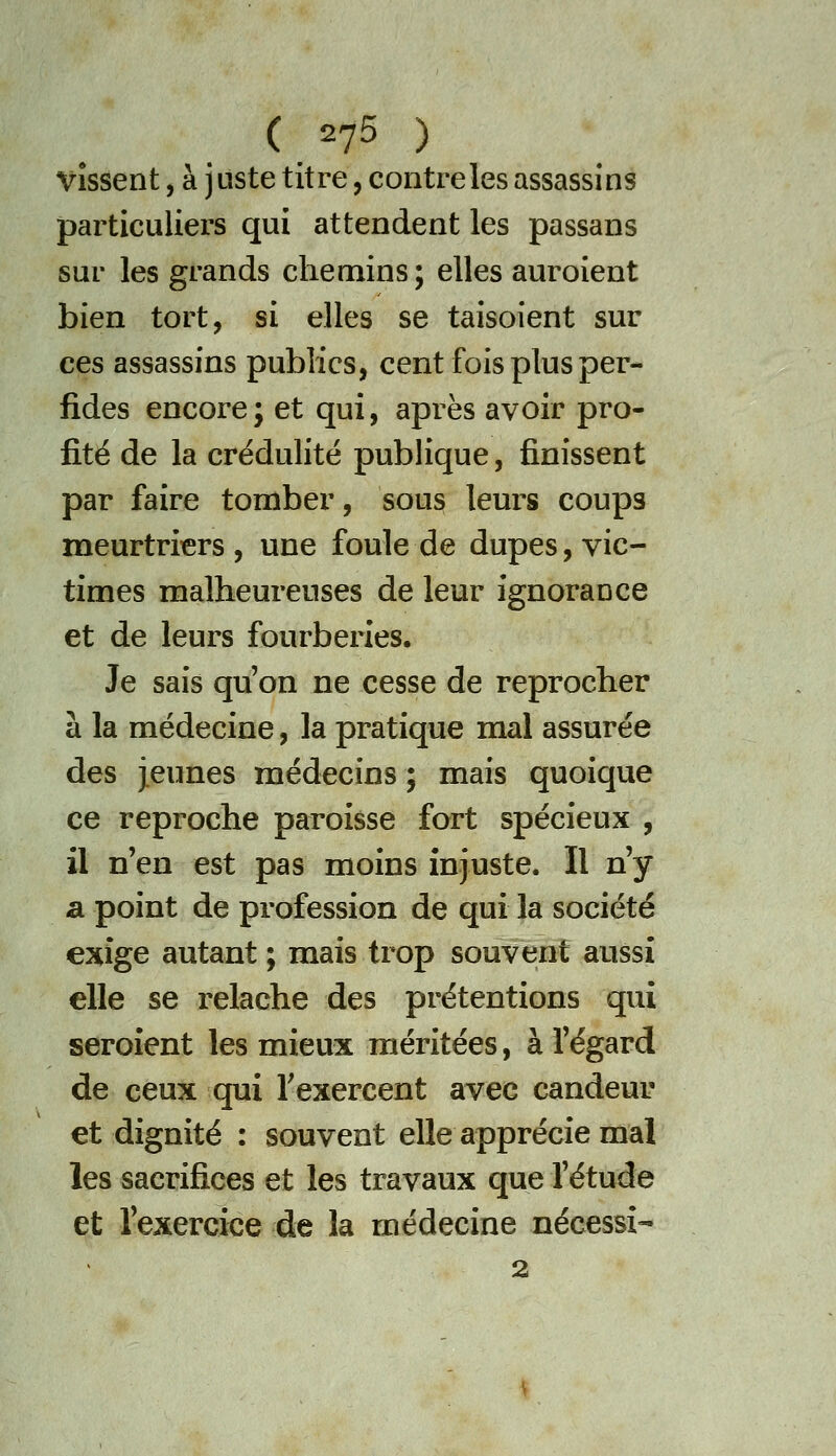 Vissent, à juste titre, contre les assassins particuliers qui attendent les passans sur les grands chemins; elles auroient bien tort, si elles se taisoient sur ces assassins publics, cent fois plus per- fides encore; et qui, après avoir pro- fité de la crédulité publique, finissent par faire tomber, sous leurs coups meurtriers, une foule de dupes, vic- times malheureuses de leur ignorance et de leurs fourberies. Je sais qu'on ne cesse de reprocher à la médecine, la pratique mal assurée des jeunes médecins ; mais quoique ce reproche paroisse fort spécieux , il n'en est pas moins injuste. Il n'y a point de profession de qui la société exige autant ; mais trop souvent aussi elle se relâche des prétentions qui seroîent les mieux méritées, à l'égard de ceux qui Texercent avec candeur et dignité : souvent elle apprécie mal les sacrifices et les travaux que l'étude et l'exercice de la médecine nécessi- 2