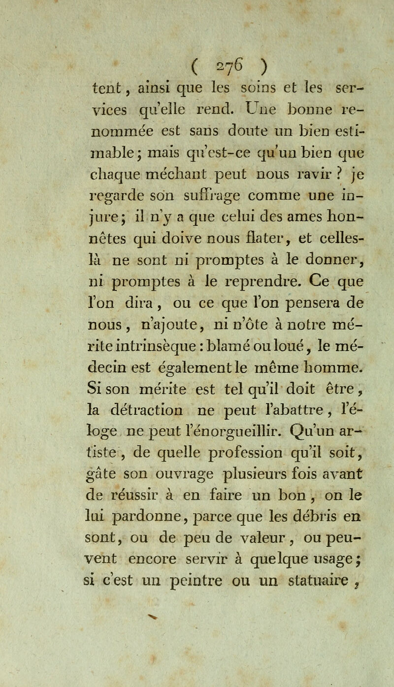 tent 5 ainsi que les soins et les ser- vices quelle rend. Une bonne re- nommée est sans doute un bien esti- mable; mais qu est-ce qu un bien que chaque méchant peut nous ravir ? je regarde son sufî'rage comme une in- jure; il ny a que celui des âmes hon- nêtes qui doive nous flater, et celles- là ne sont ni promptes à le donner, ni promptes à le reprendre. Ce que Ton dira, ou ce que Ton pensera de nous, n'ajoute, ni n'ôte à notre mé- rite intrinsèque : blâmé ou loué, le mé- decin est également le même homme. Si son mérite est tel qu'il doit être, la détraction ne peut l'abattre , Té- loge ne peut l'enorgueillir. Qu'un ar- tiste , de quelle profession qu'il soit, gâte son ouvrage plusieurs fois avant de réussir à en faire un bon, on le lui pardonne, parce que les débris en sont, ou de peu de valeur, ou peu- vent encore servir à quelque usage; si c'est un peintre ou un statuaire ^