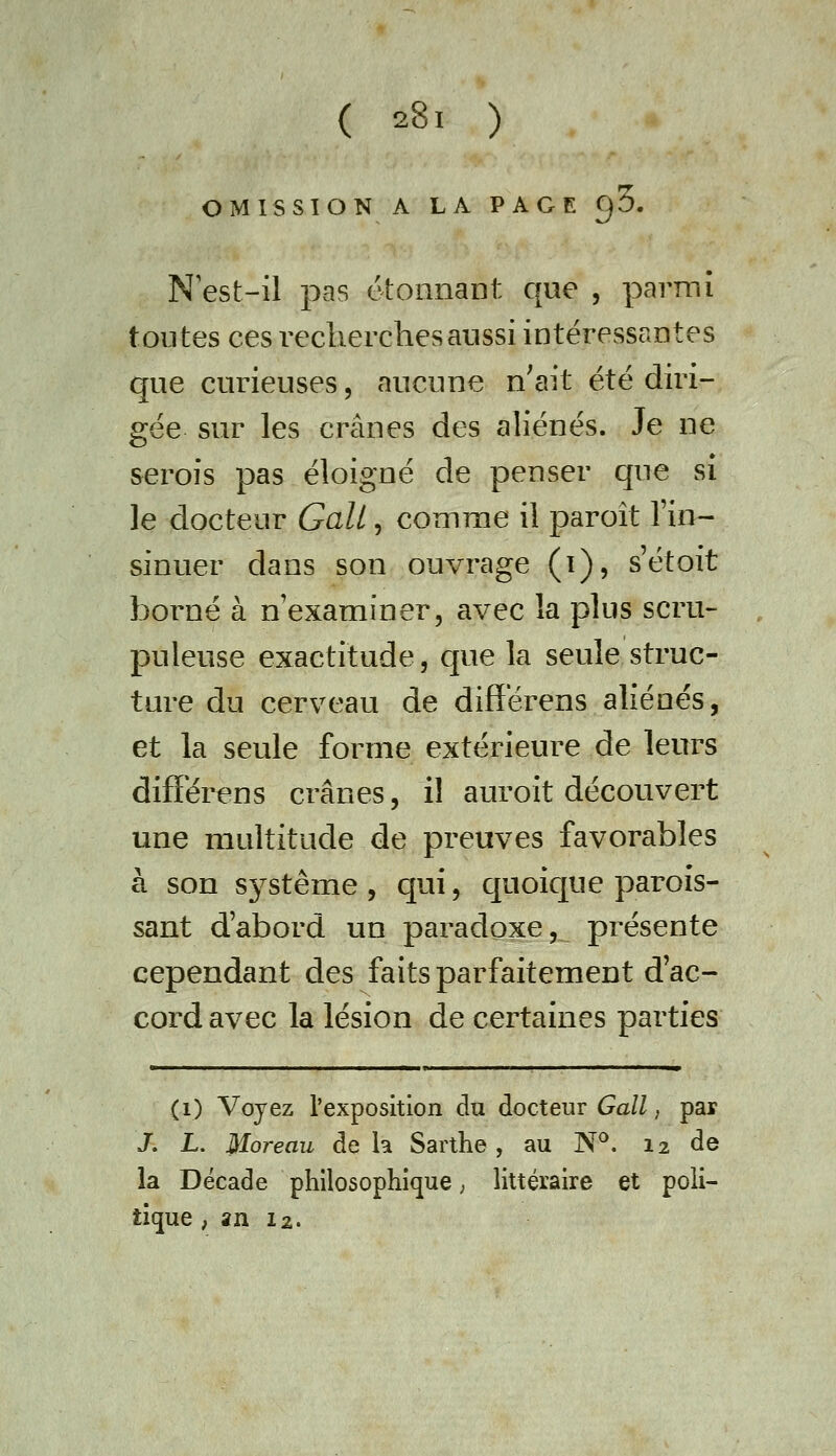 OMISSION A LA PAGE oS. N'est-il pas étonnant que , parmi tontes ces recherches aussi intéressantes c|ue curieuses, aucune n'ait été diri- gée sur les crânes des aliénés. Je ne serois pas éloigné de penser que si le docteur Gali, comme il paroît l'in- sinuer dans son ouvrage (i), s'étoit borné à n'examiner, avec la plus scru- , puleuse exactitude, c[ue la seule struc- ture du cerveau de differens aliénés, et la seule forme extérieure de leurs difFérens crânes, il auroit découvert une multitude de preuves favorables à son système , c]ui, quoic[ue parois- sant d'abord un paradoxe, présente cependant des faits parfaitement d ac- cord avec la lésion de certaines parties (i) Voyez l'exposition du docteur 6^a/Z, par J. L. Moreau delà Sarthe, au N*^. 12 de la Décade philosophique ; littéraire et poli- tique ; an I2.