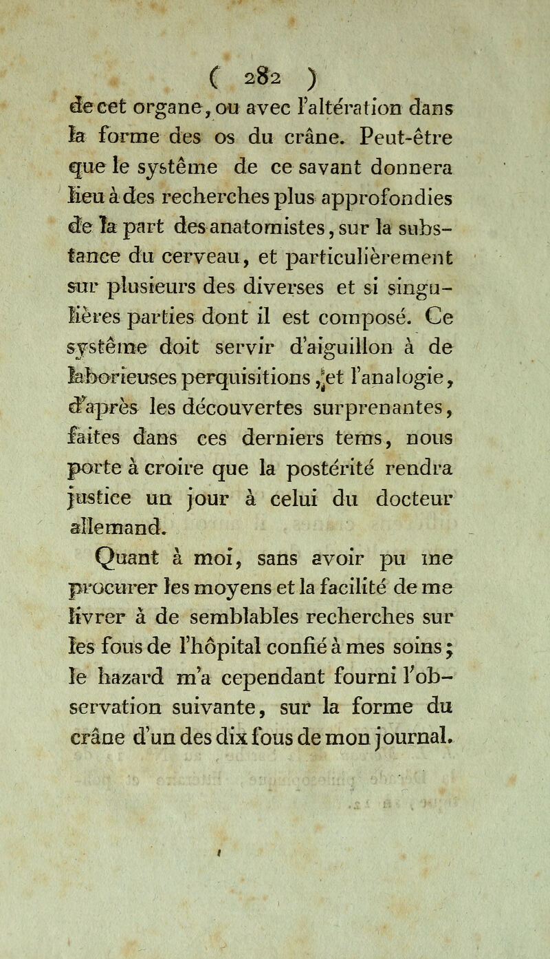 C 2»2 ) êeGet organe, ou avec raltératfon dans la forme des os du crâne. Peut-être que le système de ce savant donnera lieu à des recherches plus approfondies âe ïk part des anatoraistes, sur la subs- tance du cerveau, et particulièrement sur plusieurs des diverses et si singu- lières parties dont il est composé. Ce système doit servir d'aiguillon à de fefeorieusesperquisitions ,^et l'analogie, tfaprès les découvertes surprenantes, laites dans ces derniers tems, nous porte à croire que la postérité rendra îustice un jour à celui du docteur allemand» Quant à moi, sans avoir pu me procurer les moyens et la facilité de me livrer à de semblables recherches sur les fous de l'hôpital confié à mes soins ; le hazard ma cependant fourni Tob- servation suivante, sur la forme du crâne d'un des dix fous de mon journal.