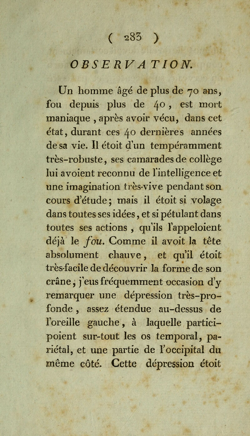OBSERVA TION. Un homme âgé de plus de 70 ans, fou depuis plus de l\-0 , est mort maniaque , après avoir vécu, dans cet état, durant ces 40 dernières années de sa vie. Il étoit d'un tempéramment très-robuste, ses camarades de collège lui avoient reconnu de Tintelligence et une imagination très-vive pendant son cours d'étude ; mais il étoit si volage dans toutes ses idées, et si pétulant dans toutes ses actions , quils lappeloient déjà le fou. Comme il avoit la tête absolument chauve, et qu'il étoit très-facile de découvrir la forme de son crâne ^ j'eus fréquemment occasion d'y remarquer une dépression très-pro- fonde , assez étendue au-dessus de l'oreille gauche, à laquelle partici- poient sur-tout les os temporal, pa- riétal, et une partie de Toccipital du même côté. Cette dépression étoit