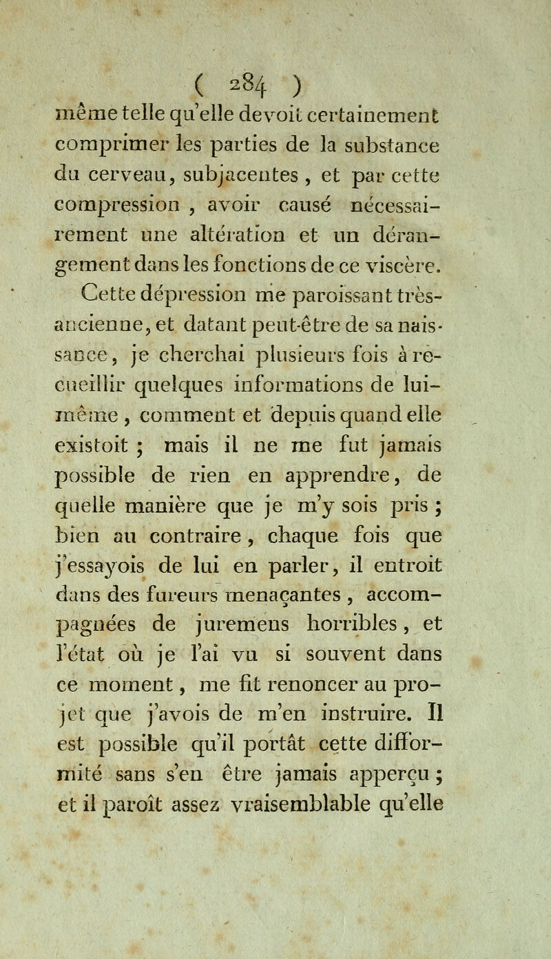 même telle qu elle devoil certainement comprimer les parties de la substance da cerveau, subjaceates , et par cette compression , avoir causé nécessai- rement une altération et un déran- gement dans les fonctions de ce viscère. Cette dépression nie paroissant très- ancienne, et datant peut-être de sa nais- sance, je cherchai pkisieurs fois à re- cueillir quelques informations de lui- Triême , comment et depuis quand elle existoit ; mais il ne me fut jamais possible de rien en apprendre, de quelle manière que je m'y sois pris ; bien au contraire, chaque fois que j'essayois de lui en parler, il entroit dans des fureurs menaçantes , accom- pagnées de juremens horribles, et l'état où je l'ai vu si souvent dans ce moment, me fit renoncer au pro- jet que j'avois de m'en instruire. Il est possible qu'il portât cette difïbr- mité sans s'en être jamais apperçu ; et il paroît assez vraisemblable qu'elle