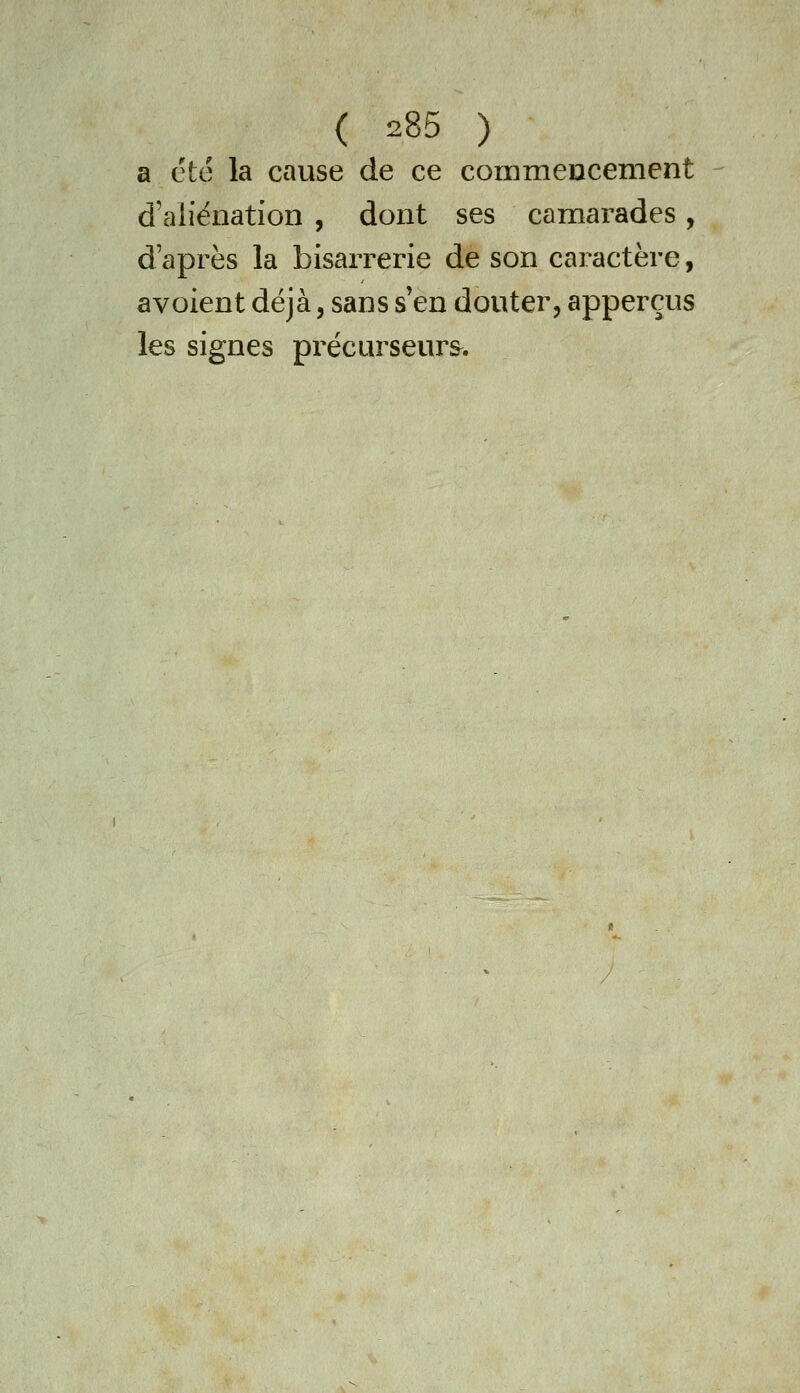 a été la cause de ce commeucement d'aliénation , dont ses camarades, d'après la bisarrerie de son caractère, avoient déjà, sans s'en douter, apperçus les signes précurseurs.