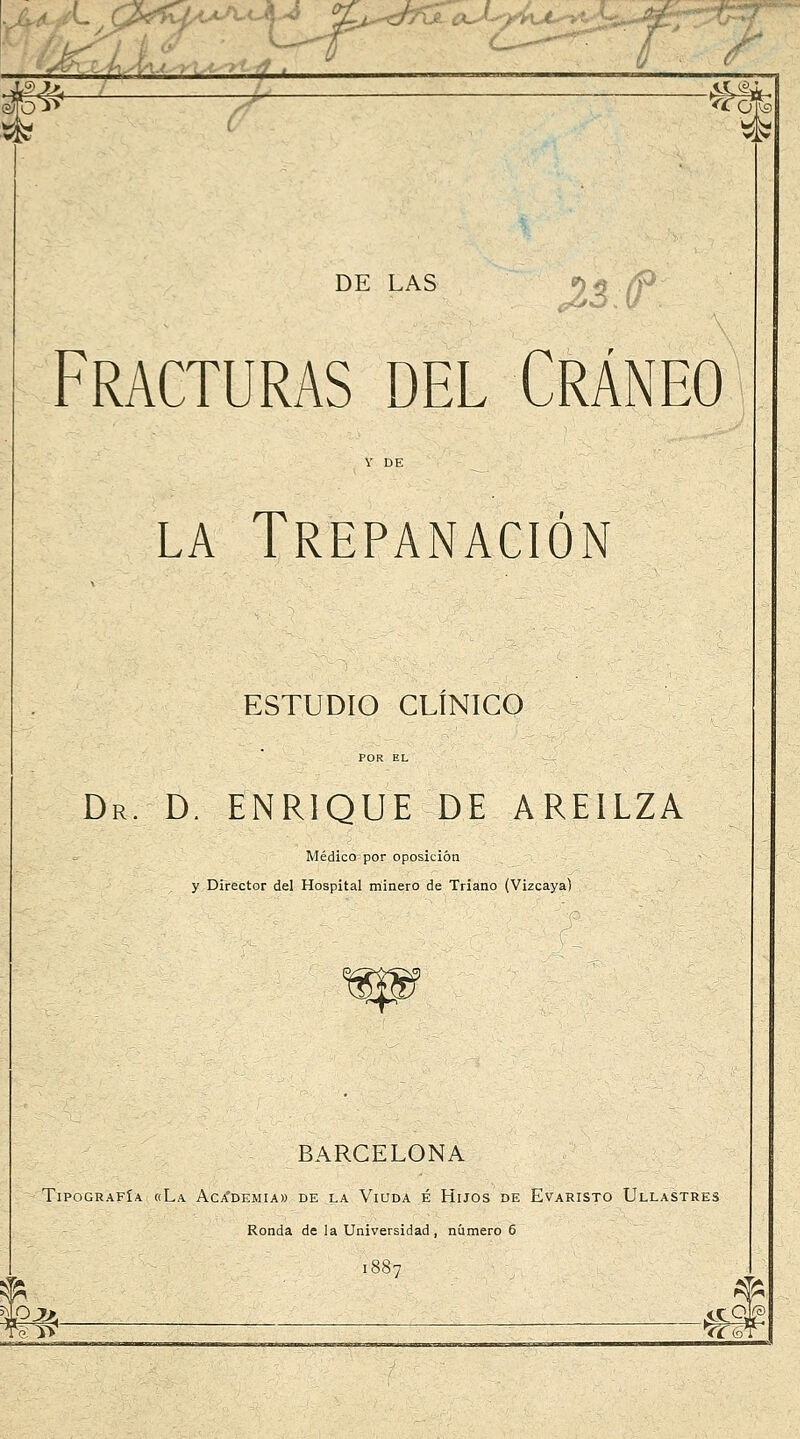 4^-^: ^ ^éH^ Fracturas del Cráneo Y DE LA Trepanación ESTUDIO CLÍNICO Dr. D. ENRIQUE DE AREILZA Médico por oposición y Director del Hospital rriinero de Triano (Vizcaya) BARCELONA Tipografía «La Aca'demia» de la Viuda é Hijos de Evaristo Ullastres Ronda de la Universidad, número 5 1887 Wlt ■ ^^^