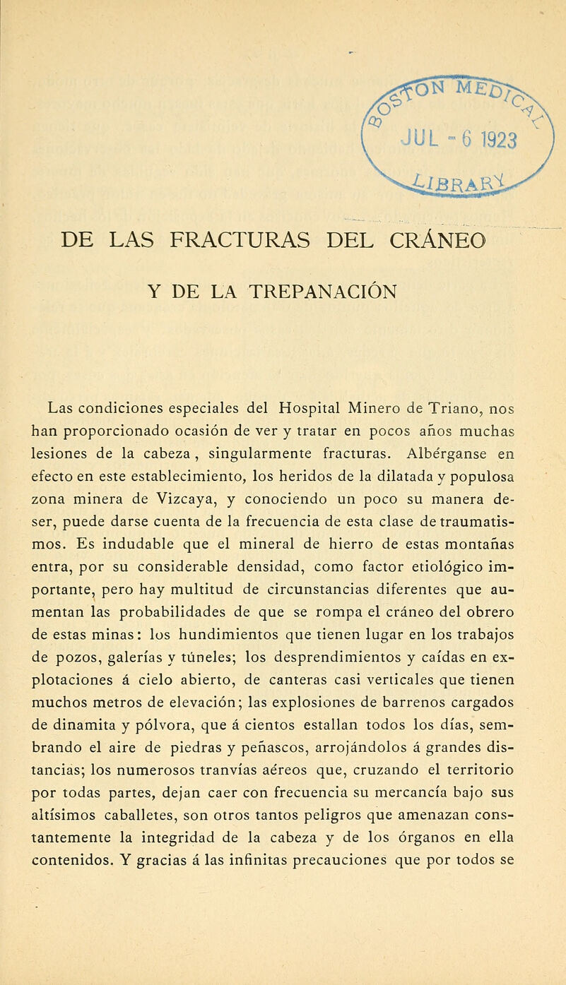 DE LAS FRACTURAS DEL CRÁNEO Y DE LA TREPANACIÓN Las condiciones especiales del Hospital Minero de Triano, nos han proporcionado ocasión de ver y tratar en pocos años muchas lesiones de la cabeza, singularmente fracturas. Albérganse en efecto en este establecimiento, los heridos de la dilatada y populosa zona minera de Vizcaya, y conociendo un poco su manera de- ser, puede darse cuenta de la frecuencia de esta clase de traumatis- mos. Es indudable que el mineral de hierro de estas montañas entra, por su considerable densidad, como factor etiológico im- portante, pero hay multitud de circunstancias diferentes que au- mentan las probabilidades de que se rompa el cráneo del obrero de estas minas: los hundimientos que tienen lugar en los trabajos de pozos, galerías y túneles; los desprendimientos y caídas en ex- plotaciones á cielo abierto, de canteras casi verticales que tienen muchos metros de elevación; las explosiones de barrenos cargados de dinamita y pólvora, que á cientos estallan todos los días, sem- brando el aire de piedras y peñascos, arrojándolos á grandes dis- tancias; los numerosos tranvías aéreos que, cruzando el territorio por todas partes, dejan caer con frecuencia su mercancía bajo sus altísimos caballetes, son otros tantos peligros que amenazan cons- tantemente la integridad de la cabeza y de los órganos en ella contenidos. Y gracias á las infinitas precauciones que por todos se