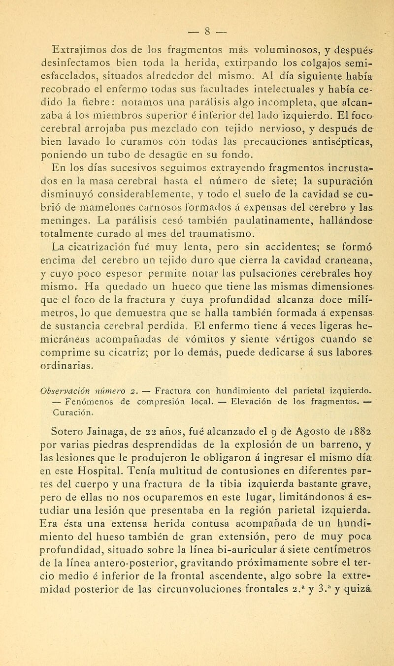 Extrajimos dos de los fragmentos más voluminosos, y después desinfectamos bien toda la herida, extirpando los colgajos semi- esfacelados, situados alrededor del mismo. Al día siguiente había recobrado el enfermo todas sus facultades intelectuales y había ce- dido la fiebre: notamos una parálisis algo incompleta, que alcan- zaba á los miembros superior é inferior del lado izquierdo. El foco- cerebral arrojaba pus mezclado con tejido nervioso, y después de bien lavado lo curamos con todas las precauciones antisépticas, poniendo un tubo de desagüe en su fondo. En los días sucesivos seguimos extrayendo fragmentos incrusta- dos en la masa cerebral hasta el número de siete; la supuración disminuyó considerablemente, y todo el suelo de la cavidad se cu- brió de mamelones carnosos formados á expensas del cerebro y las meninges. La parálisis cesó también paulatinamente, hallándose totalmente curado al mes del traumatismo. La cicatrización fué muy lenta, pero sin accidentes; se formó' encima del cerebro un tejido duro que cierra la cavidad craneana,, y cuyo poco espesor permite notar las pulsaciones cerebrales hoy mismo. Ha quedado un hueco que tiene las mismas dimensiones- que el foco de la fractura y cuya profundidad alcanza doce milí- metros, lo que demuestra que se halla también formada á expensas de sustancia cerebral perdida. El enfermo tiene á veces ligeras he- micráneas acompañadas de vómitos y siente vértigos cuando se comprime su cicatriz; por lo demás, puede dedicarse á sus labores- ordinarias. Observación número 2. — Fractura con hundimiento del parietal izquierdo. — Fenómenos de compresión local. — Elevación de los fragmentos. —> Curación. Sotero Jainaga, de 22 años, fué alcanzado el 9 de Agosto de 1882 por varias piedras desprendidas de la explosión de un barreno, y las lesiones que le produjeron le obligaron á ingresar el mismo día en este Hospital. Tenía multitud de contusiones en diferentes par- tes del cuerpo y una fractura de la tibia izquierda bastante grave, pero de ellas no nos ocuparemos en este lugar, limitándonos á es- tudiar una lesión que presentaba en la región parietal izquierda^ Era ésta una extensa herida contusa acompañada de un hundi- miento del hueso también de gran extensión, pero de muy poca profundidad, situado sobre la línea bi-auricular á siete centímetros de la línea antero-posterior, gravitando próximamente sobre el ter- cio medio é inferior de la frontal ascendente, algo sobre la extre- midad posterior de las circunvoluciones frontales 2.^ y 3.^ y quizás