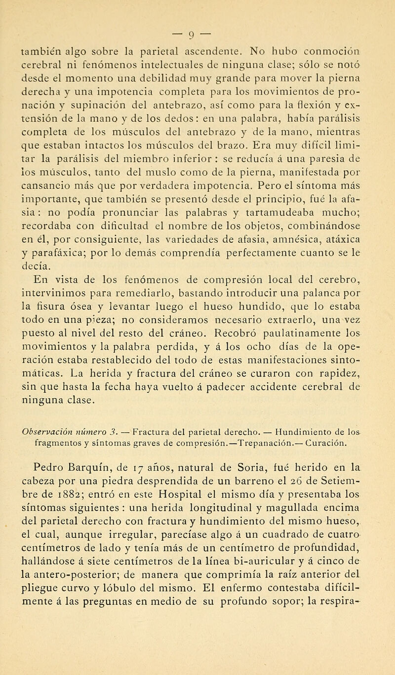 también algo sobre la parietal ascendente. No hubo conmoción cerebral ni fenómenos intelectuales de ninguna clase; sólo se notó desde el momento una debilidad muy grande para mover la pierna derecha y una impotencia completa para los movimientos de pro- nación y supinación del antebrazo, así como para la flexión y ex- tensión de la mano y de los dedos: en una palabra, había parálisis completa de los miísculos del antebrazo y de la mano, mientras que estaban intactos los músculos del brazo. Era muy difícil limi- tar la parálisis del miembro inferior : se reducía á una paresia de los músculos, tanto del muslo como de la pierna, manifestada por cansancio más que por verdadera impotencia. Pero el síntoma más importante, que también se presentó desde el principio, fué la afa- sia : no podía pronunciar las palabras y tartamudeaba mucho; recordaba con dificultad el nombre de los objetos, combinándose en él, por consiguiente, las variedades de afasia, amnésica, atáxica y parafáxica; por lo demás comprendía perfectamente cuanto se le decía. En vista de los fenómenos de compresión local del cerebro, intervinimos para remediarlo, bastando introducir una palanca por la fisura ósea y levantar luego el hueso hundido, que lo estaba todo en una pieza; no consideramos necesario extraerlo, una vez puesto al nivel del resto del cráneo. Recobró paulatinamente los movimientos y la palabra perdida, y á los ocho días de la ope- ración estaba restablecido del todo de estas manifestaciones sinto- máticas. La herida y fractura del cráneo se curaron con rapidez, sin que hasta la fecha haya vuelto á padecer accidente cerebral de ninguna clase. Observación número 3. — Fractura del parietal derecho. — Hundimiento de los fragmentos y síntomas graves de compresión.—Trepanación.— Curación. Pedro Barquín, de 17 años, natural de Soria, fué herido en la cabeza por una piedra desprendida de un barreno el 26 de Setiem- bre de 1882; entró en este Hospital el mismo día y presentaba los síntomas siguientes : una herida longitudinal y magullada encima del parietal derecho con fractura y hundimiento del mismo hueso, el cual, aunque irregular, parecíase algo á un cuadrado de cuatro centímetros de lado y tenía más de un centímetro de profundidad, hallándose á siete centímetros de la línea bi-auricular y á cinco de la antero-posterior; de manera que comprimía la raíz anterior del pliegue curvo y lóbulo del mismo. El enfermo contestaba difícil- mente á las preguntas en medio de su profundo sopor; la respira-