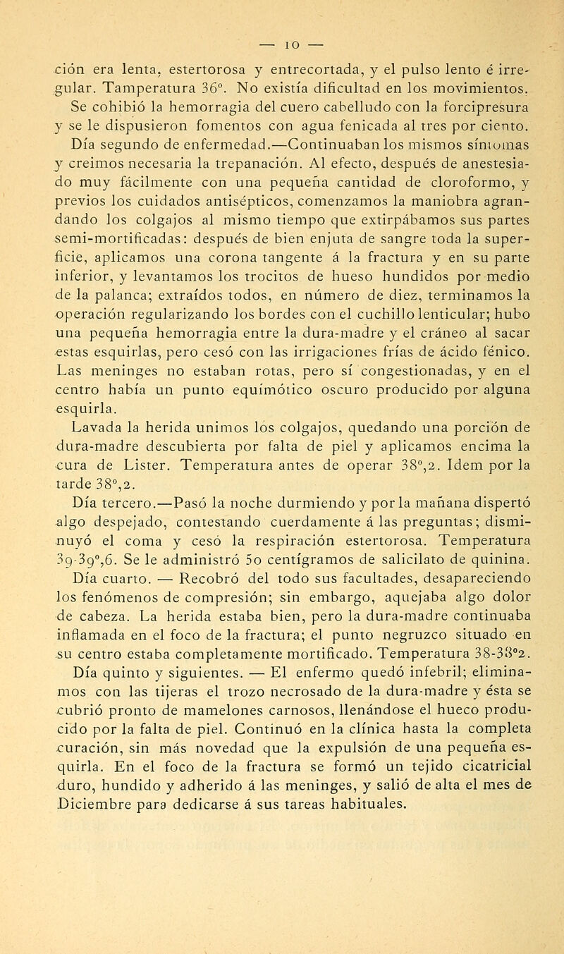 ción era lenta, estertorosa y entrecortada, y el pulso lento é irre- gular. Tamperatura 36°. No existía dificultad en los movimientos. Se cohibió la hemorragia del cuero cabelludo con la forcipresura y se le dispusieron fomentos con agua fenicada al tres por ciento. Día segundo de enfermedad.—Continuábanlos mismos síniumas y creímos necesaria la trepanación. Al efecto, después de anestesia- do muy fácilmente con una pequeña cantidad de cloroformo, y previos los cuidados antisépticos, comenzamos la maniobra agran- dando los colgajos al mismo tiempo que extirpábamos sus partes semi-mortificadas: después de bien enjuta de sangre toda la super- ficie, aplicamos una corona tangente á la fractura y en su parte inferior, y levantamos los trocitos de hueso hundidos por medio de la palanca; extraídos todos, en número de diez, terminamos la operación regularizando los bordes con el cuchillo lenticular; hubo una pequeña hemorragia entre la dura-madre y el cráneo al sacar estas esquirlas, pero cesó con las irrigaciones frías de ácido fénico. Las meninges no estaban rotas, pero sí congestionadas, y en el centro había un punto equímótico oscuro producido por alguna esquirla. Lavada la herida unimos los colgajos, quedando una porción de dura-madre descubierta por falta de piel y aplicamos encima la cura de Lister. Temperatura antes de operar 38°,2. ídem por la tarde 38°,2. Día tercero.—Pasó la noche durmiendo y por la mañana dispertó ^]go despejado, contestando cuerdamente á las preguntas; dismi- nuyó el coma y cesó la respiración estertorosa. Temperatura 39-39°,6. Se le administró 5o centigramos de salicilato de quinina. Día cuarto. — Recobró del todo sus facultades, desapareciendo los fenómenos de compresión; sin embargo, aquejaba algo dolor de cabeza. La herida estaba bien, pero la dura-madre continuaba inflamada en el foco de la fractura; el punto negruzco situado en .su centro estaba completamente mortificado. Temperatura 38-38°2. Día quinto y siguientes. — El enfermo quedó infebril; elimina- mos con las tijeras el trozo necrosado de la dura-madre y ésta se cubrió pronto de mamelones carnosos, llenándose el hueco produ- cido por la falta de piel. Continuó en la clínica hasta la completa -curación, sin más novedad que la expulsión de una pequeña es- quirla. En el foco de la fractura se formó un tejido cicatricial duro, hundido y adherido á las meninges, y salió de alta el mes de Diciembre para dedicarse á sus tareas habituales.