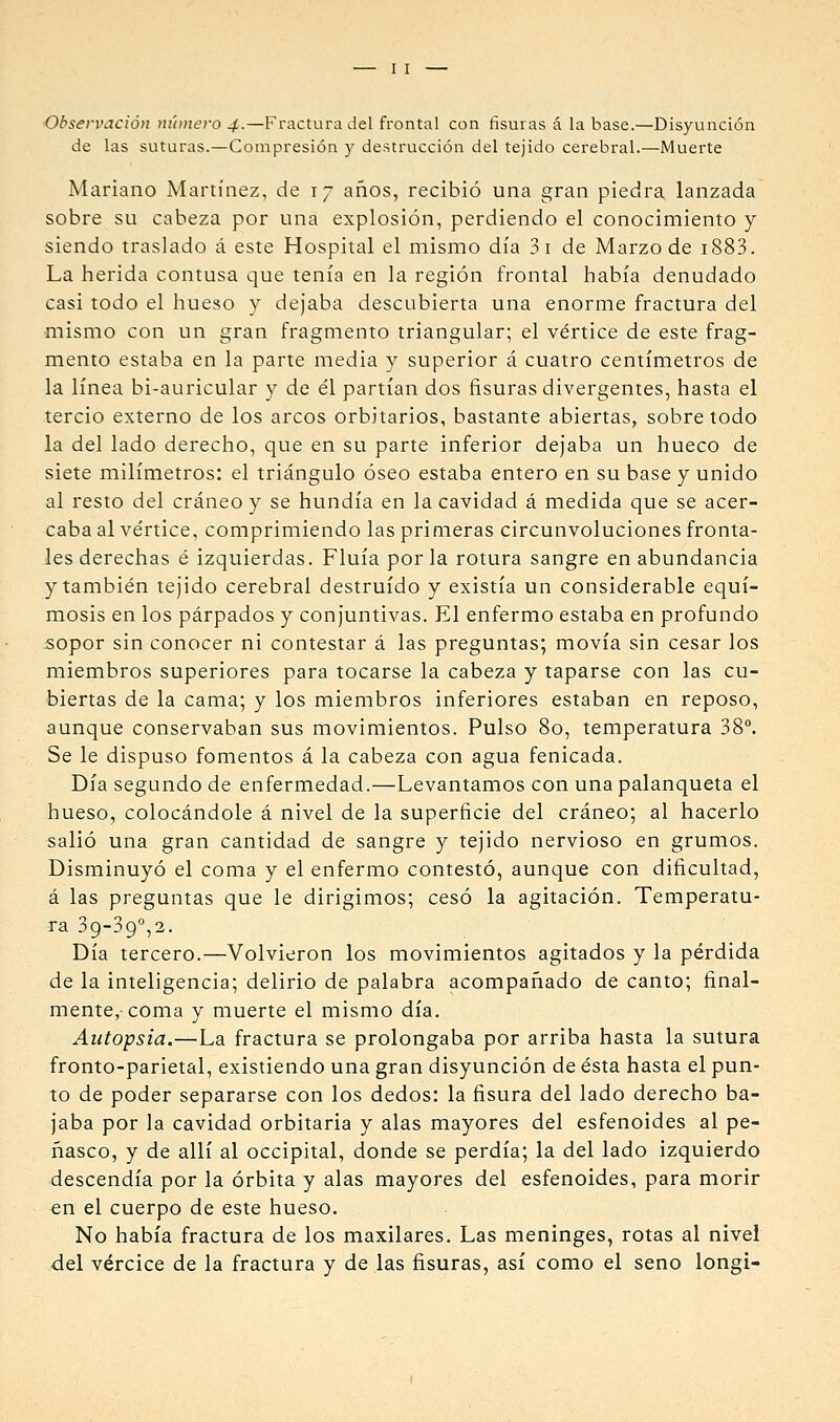Observación nihuero 4.—Fractura del frontal con fisuras á la base.—Disyunción de las suturas.—Compresión y destrucción del tejido cerebral.—Muerte Mariano Martínez, de 17 años, recibió una gran piedra lanzada sobre su cabeza por una explosión, perdiendo el conocimiento y siendo traslado á este Hospital el mismo día 3i de Marzo de i883. La herida contusa que tenía en la región frontal había denudado casi todo el hueso y dejaba descubierta una enorme fractura del mismo con un gran fragmento triangular; el vértice de este frag- mento estaba en la parte media y superior á cuatro centímetros de la línea bi-auricular y de él partían dos fisuras divergentes, hasta el tercio externo de los arcos orbitarios, bastante abiertas, sobretodo la del lado derecho, que en su parte inferior dejaba un hueco de siete milímetros: el triángulo óseo estaba entero en su base y unido al resto del cráneo y se hundía en la cavidad á medida que se acer- caba al vértice, comprimiendo las primeras circunvoluciones fronta- les derechas é izquierdas. Fluía por la rotura sangre en abundancia y también tejido cerebral destruido y existía un considerable equi- mosis en los párpados y conjuntivas. El enfermo estaba en profundo 5opor sin conocer ni contestar á las preguntas; movía sin cesar los miembros superiores para tocarse la cabeza y taparse con las cu- biertas de la cama; y los miembros inferiores estaban en reposo, aunque conservaban sus movimientos. Pulso 80, temperatura 38°. Se le dispuso fomentos á la cabeza con agua fenicada. Día segundo de enfermedad.—Levantamos con una palanqueta el hueso, colocándole á nivel de la superficie del cráneo; al hacerlo salió una gran cantidad de sangre y tejido nervioso en grumos. Disminuyó el coma y el enfermo contestó, aunque con dificultad, á las preguntas que le dirigimos; cesó la agitación. Temperatu- ra 39-39°,2. Día tercero.—Volvieron los movimientos agitados y la pérdida de la inteligencia; delirio de palabra acompañado de canto; final- mente, coma y muerte el mismo día. Autopsia.—La fractura se prolongaba por arriba hasta la sutura fronto-parietal, existiendo una gran disyunción de ésta hasta el pun- to de poder separarse con los dedos: la fisura del lado derecho ba- jaba por la cavidad orbitaria y alas mayores del esfenoides al pe- ñasco, y de allí al occipital, donde se perdía; la del lado izquierdo descendía por la órbita y alas mayores del esfenoides, para morir €n el cuerpo de este hueso. No había fractura de los maxilares. Las meninges, rotas al nivel del vércice de la fractura y de las fisuras, así como el seno longi-