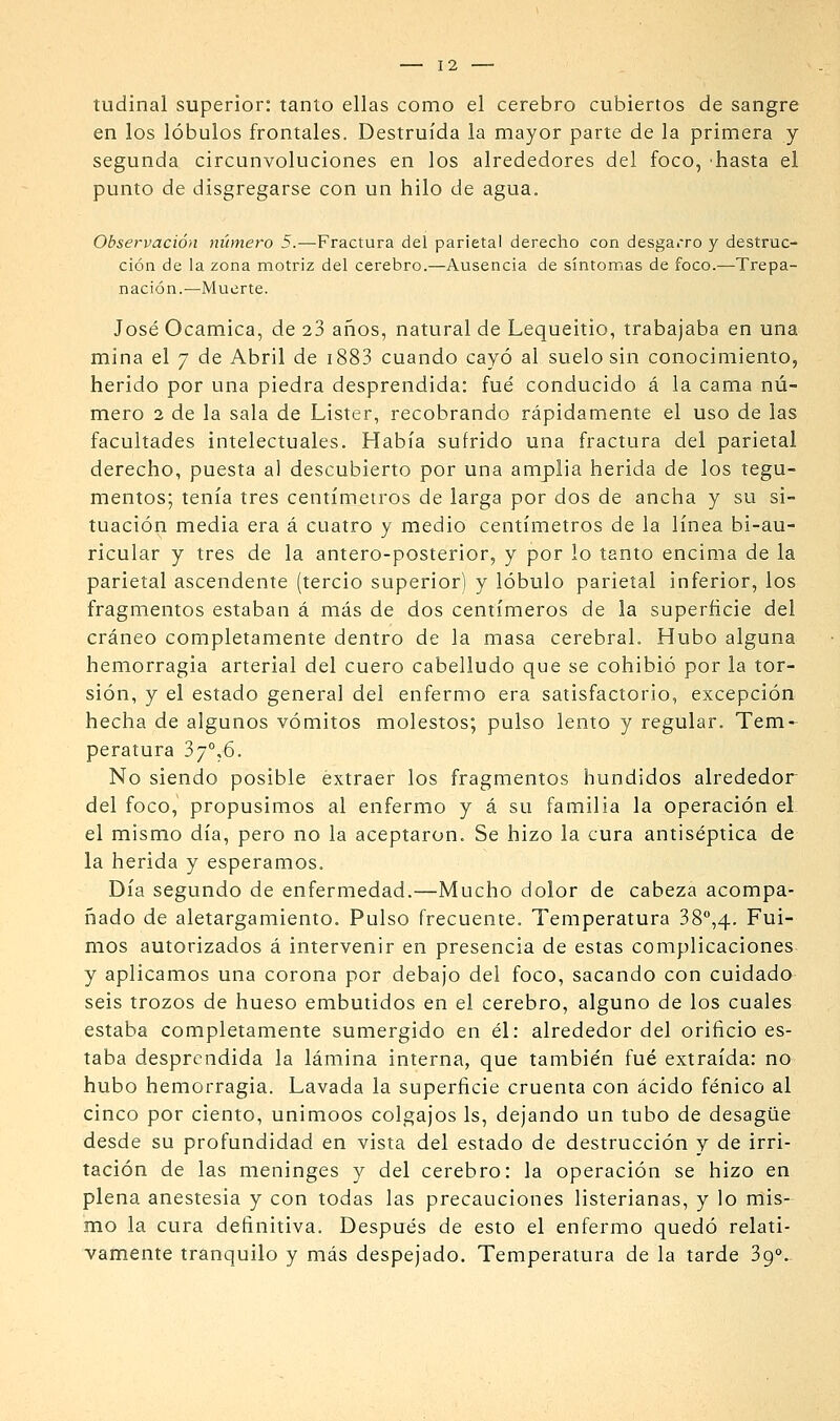 tudinal superior: tanto ellas como el cerebro cubiertos de sangre en los lóbulos frontales. Destruida la mayor parte de la primera y segunda circunvoluciones en los alrededores del foco, 'hasta el punto de disgregarse con un hilo de agua. Observación número 5.—Fractura del parietal derecho con desgarro y destruc- ción de la zona motriz del cerebro.—Ausencia de síntomas de foco.—Trepa- nación.—Muerte. José Ocamica, de 23 años, natural de Lequeitio, trabajaba en una mina el 7 de Abril de i883 cuando cayó al suelo sin conocimiento, herido por una piedra desprendida: fué conducido á la cama nú- mero 2 de la sala de Listar, recobrando rápidamente el uso de las facultades intelectuales. Había sufrido una fractura del parietal derecho, puesta al descubierto por una amplia herida de los tegu- mentos; tenía tres centímetros de larga por dos de ancha y su si- tuación media era á cuatro y medio centímetros de la línea bi-au- ricular y tres de la antero-posterior, y por lo tanto encima de la parietal ascendente (tercio superior) y lóbulo parietal inferior, los fragmentos estaban á más de dos centímeros de la superficie del cráneo completamente dentro de la masa cerebral. Hubo alguna hemorragia arterial del cuero cabelludo que se cohibió por la tor- sión, y el estado general del enfermo era satisfactorio, excepción hecha de algunos vómitos molestos; pulso lento y regular. Tem- peratura 37°,6. No siendo posible extraer los fragmentos hundidos alrededor del foco, propusimos al enfermo y á su familia la operación eL el mismo día, pero no la aceptaron. Se hizo la cura antiséptica de la herida y esperamos. Día segundo de enfermedad.—Mucho dolor de cabeza acompa- ñado de aletargamiento. Pulso frecuente. Temperatura 38'',4. Fui- mos autorizados á intervenir en presencia de estas complicaciones y aplicamos una corona por debajo del foco, sacando con cuidado seis trozos de hueso embutidos en el cerebro, alguno de los cuales estaba completamente sumergido en él: alrededor del orificio es- taba desprendida la lámina interna, que también fué extraída: no hubo hemorragia. Lavada la superficie cruenta con ácido fénico al cinco por ciento, unimoos colgajos Is, dejando un tubo de desagüe desde su profundidad en vista del estado de destrucción y de irri- tación de las meninges y del cerebro: la operación se hizo en plena anestesia y con todas las precauciones listerianas, y lo mis- mo la cura definitiva. Después de esto el enfermo quedó relati- vafltiente tranquilo y más despejado. Temperatura de la tarde 39.