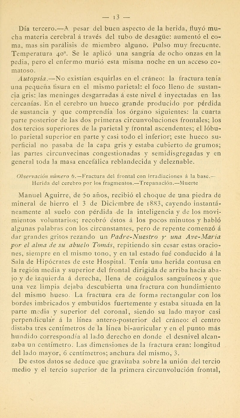 Día tercero.—A pesar del buen aspecto de la herida, fluyó mu- cha materia cerebral á través del tubo de desagüe: aumentó el co- ma, mas sin parálisis de miembro alguno. Pulso muy frecuente. Temperatura 40°. Se le aplicó una sangría de ocho onzas en la pedia, pero el enfermo murió esta misma noche en un acceso co- matoso. Autopsia.—No existían esquirlas en el cráneo: la fractura tenía una pequeña ñsura en el mismo parietal: el foco lleno de sustan- cia gris: las meninges desgarradas á este nivel é inyectadas en las cercanías. En el cerebro un hueco grande producido por pérdida de sustancia y que comprendía los órgano siguientes: la cuarta parte posterior de las dos primeras circunvoluciones frontales; los dos tercios superiores de la parietal y frontal ascendentes; el lóbu- lo parietal superior en parte y casi todo el inferior; este hueco su- perficial no pasaba de la capa gris y estaba cubierto de grumos; las partes circunvecinas congestionadas y semidisgregadas y en general toda la masa encefálica reblandecida y deleznable. Observación número 6.—Fractura del frontal con irradiaciones á la base.— Herida del cerebro por los fragmentos.—Trepanación.—Muerte Manuel Aguirre, de So años, recibió el choque de una piedra de mineral de hierro el 3 de Diciembre de i883, cayendo instantá- neamente al suelo con pérdida de la inteligencia y de los movi- mientos voluntarios; recobró éstos á los pocos minutos y habló algunas palabras con los circunstantes, pero de repente comenzó á dar grandes gritos rezando un Padre-Nuestro y una Ave-María por el alma de su abuelo Tornas.^ repitiendo sin cesar estas oracio- nes, siempre en el mismo tono, y en tal estado fué conducido á la Saia de Hipócrates de este Hospital. Tenía una herida contusa en la región media y superior del frontal dirigida de arriba hacia aba- jo y de izquierda á derecha, llena de coágulos sanguíneos y que una vez limpia dejaba descubierta una fractura con hundimiento del mismo hueso. La fractura era de forma rectangular con los bordes imbricados y embutidos fuertemente y estaba situada en la parte media y superior del coronal, siendo su lado mayor casi perpendicular á la línea antero-posterior del cráneo: el centro distaba tres centímetros de la línea bi-auricular y en el punto más hundido correspondía al lado derecho en donde el desnivel alcan- zaba un centímetro. Las dimensiones de la fractura eran: longitud del lado mayor, ó centímetros; anchura del mismo, 3. De estos datos se deduce que gravitaba sobre la unión del tercio medio y el tercio superior de la primera circunvolución frontal,