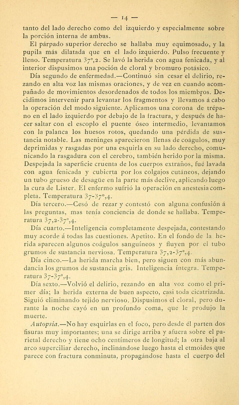 tanto del lado derecho como del izquierdo y especialmente sobre la porción interna de amb'as. El párpado superior derecho se hallaba muy equimosado, y la pupila más dilatada que en el lado izquierdo. Pulso frecuente y lleno. Temperatura 3/°,2. Se lavó la herida con agua fenicada, y al interior dispusimos una poción de doral y bromuro potásico. Día segundo de enfermedad.—Continuó sin cesar el delirio, re- zando en alta voz las mismas oraciones, y de vez en cuando acom- pañado de movimientos desordenados de todos los miembros. De- cidimos intervenir para levantar los fragmentos y llevamos á cabo la operación del modo siguiente. Aplicamos una corona de trépa- no en el lado izquierdo por debajo de la fractura, y después de ha- cer saltar con el escoplo el puente óseo intermedio, levantamos con la palanca los huesos rotos, quedando una pérdida de sus- tancia notable. Las meninges aparecieron llenas de coágulos, muy deprimidas y rasgadas por una esquirla en su lado derecho, comu- nicando la rasgadura con el cerebro, también herido por la misma. Despejada la saperficie cruenta de los cuerpos extraños, fué lavada con agua fenicada y cubierta por los colgajos cutáneos, dejando un tubo grueso de desagüe en la parte más declive, aplicando luego la cura de Lister. El enfermo sufrió la operación en anestesia com- pleta. Temperatura 37-37°,4. Día tercero.—Cesó de rezar y contestó con alguna confusión á las preguntas, mas tenía conciencia de donde se hallaba. Tempe- ratura 37,2-37°,4. Día cuarto.—Inteligencia completamente despejada, contestando muy acorde á todas las cuestiones. Apetito. En el fondo de la he- rida aparecen algunos coágulos sanguíneos y fluyen por el tubo grumos de sustancia nerviosa. Temperatura 37,2-37°,4. Día cinco.—La herida marcha bien, pero siguen con más abun- dancia los grumos de sustancia gris. Inteligencia íntegra. Tempe- ratura 37-37°,4. Día sexto.—Volvió el delirio, rezando en alta voz como el pri- mer día; la herida externa de buen aspecto, casi toda cicatrizada. Siguió eliminando tejido nervioso. Dispusimos el doral, pero du- rante la noche cayó en un profundo coma, que le produjo la muerte. Autopsia.—No hay esquirlas en el foco, pero desde él parten dos fisuras muy importantes; una se dirige arriba y afuera sobre el pa- rietal derecho y tiene ocho centímeros de longitud; la otra baja al arco superciliar derecho, inclinándose luego hasta el etmoides que parece con fractura conminuta, propagándose hasta el cuerpo del